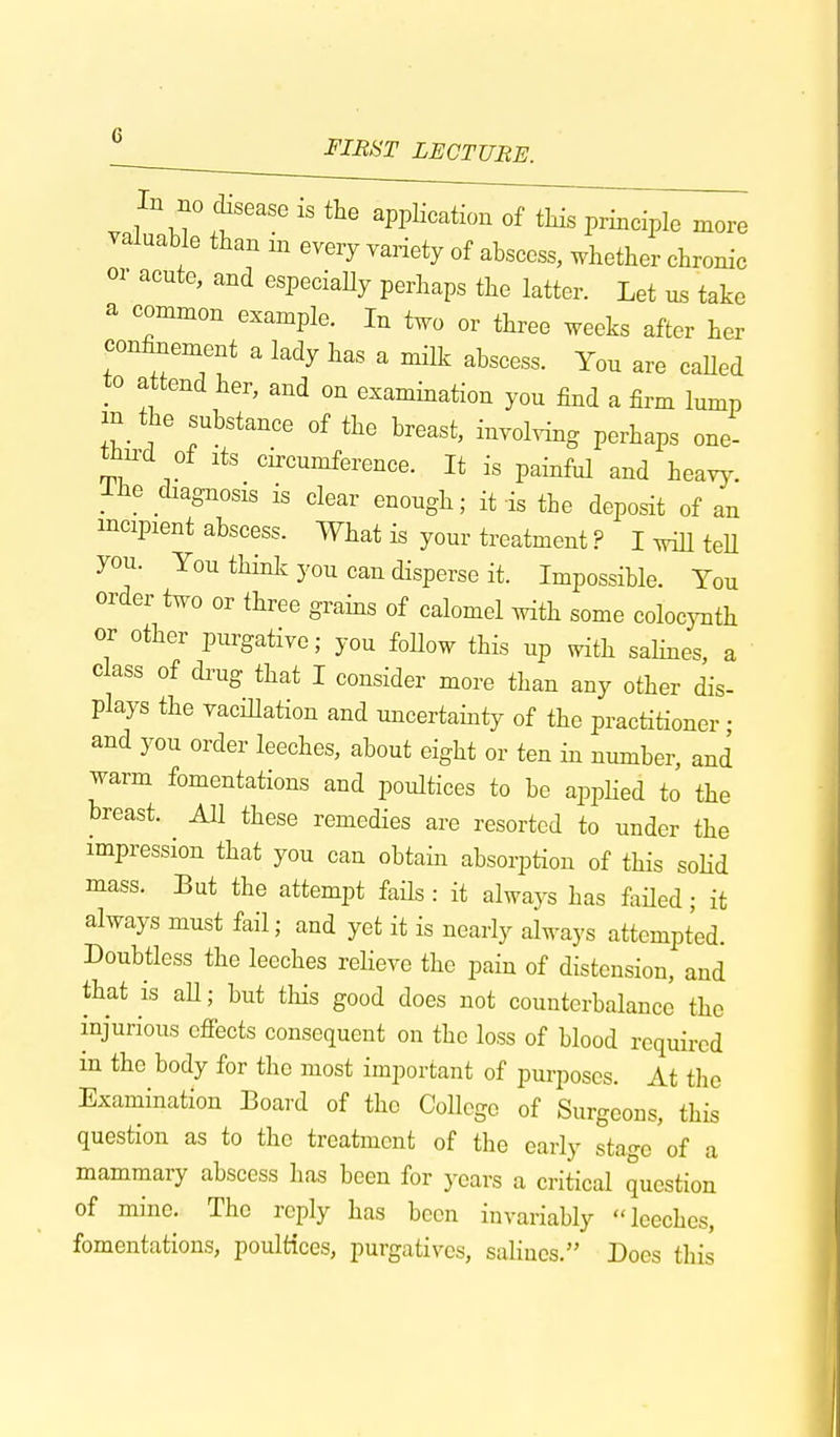 In no disease is the application of this principle more valuable than m every variety of abscess, whether chronic or acute, and especiaUy perhaps the latter. Let us take a common example. In two or three weeks after her confinement a lady has a milk abscess. You are called to attend her, and on examination you find a firm lump m the substance of the breast, involving perhaps one- third of lts circumference. It is painful and heavy. Ibe diagnosis is clear enough; it is the deposit of an incipient abscess. What is your treatment ? I will tell you. You think you can disperse it. Impossible. You order two or three grains of calomel with some colocynth or other purgative; you Mow this up with salines, a class of drug that I consider more than any other dis- plays the vacillation and uncertainty of the practitioner • and you order leeches, about eight or ten in number, and warm fomentations and poultices to be applied to the hreast. All these remedies are resorted to under the impression that you can obtain absorption of this solid mass. But the attempt fails: it always has failed; it always must fail; and yet it is nearly always attempted. Doubtless the leeches relieve the pain of distension, and that is aU; but tins good does not counterbalance the injurious effects consequent on the loss of blood required in the body for the most important of purposes. At the Examination Board of the College of Surgeons, this question as to the treatment of the early stage of a mammary abscess has been for years a critical question of mine. The reply has been invariably leeches, fomentations, poultices, purgatives, salines. Does this