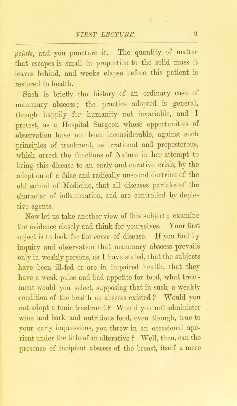 points, and you puncture it. The quantity of matter that escapes is small in proportion to the solid mass it leaves behind, and weeks elapse before this patient is restored to health. Such is briefly the history of an ordinary case of mammary abscess; the practice adopted is general, though happily for humanity not invariable, and I protest, as a Hospital Surgeon whoso opportunities of observation have not been inconsiderable, against such principles of treatment, as irrational and preposterous, which arrest the functions of Nature in her attempt to bring this disease to an early and curative crisis, by the adoption of a false and radically unsound doctrine of the old school of Medicine, that all diseases partake of the character of inflammation, and are controlled by deple- tive agents. JSTow let us take another view of this subject; examine the evidence closely and think for yourselves. Your first object is to look for the cause of disease. If you find by inquiry and observation that mammary abscess prevails only in weakly persons, as I have stated, that the subjects have been ill-fed or are in impaired health, that they have a weak pulse and bad appetite for food, what treat- ment would you select, supposing that in such a weakly condition of the health no abscess existed ? Would you not adopt a tonic treatment ? Would you not administer wine and bark and nutritious food, even though, true to your early impressions, you threw in an occasional ape- rient under the title of an alterative ? Well, then, can the presence of incipient abscess of the breast, itself a mere