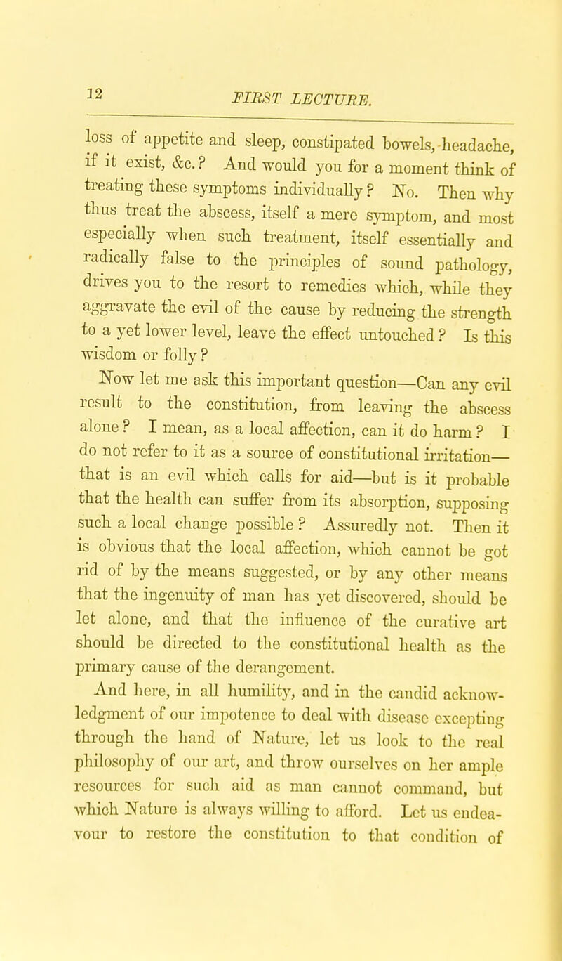 loss of appetite and sleep, constipated bowels, headache, if it exist, &c. ? And would you for a moment think of treating these symptoms individually ? No. Then why thus treat the abscess, itself a mere symptom, and most especially when such treatment, itself essentially and radically false to the principles of sound pathology, drives you to the resort to remedies which, while they aggravate the evil of the cause by reducing the strength to a yet lower level, leave the effect untouched ? Is this wisdom or folly ? Now let me ask this important question—Can any evil result to the constitution, from leaving the abscess alone ? I mean, as a local affection, can it do harm ? I do not refer to it as a source of constitutional irritation that is an evil which calls for aid—but is it probable that the health can suffer from its absorption, supposing such a local change possible ? Assuredly not. Then it is obvious that the local affection, which cannot be got rid of by the means suggested, or by any other means that the ingenuity of man has yet discovered, should be let alone, and that the influence of the curative art should be directed to the constitutional health as the primary cause of the derangement. And here, in all humility, and in the candid acknow- ledgment of our impotence to deal with disease excepting through the hand of Nature, let us look to the real philosophy of our art, and throw ourselves on her ample resources for such aid as man cannot command, but which Nature is always willing to afford. Let us endea- vour to restore the constitution to that condition of