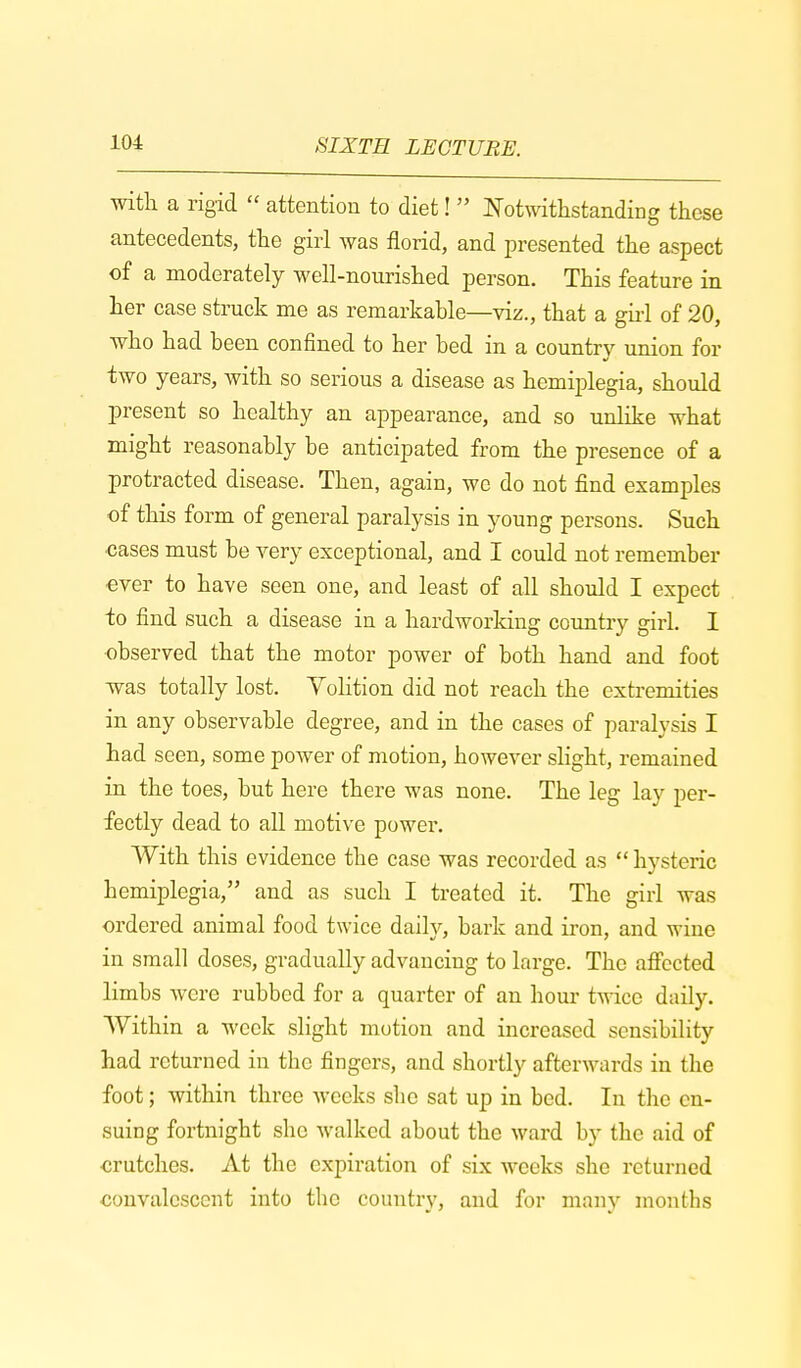 with a rigid  attention to diet!  Notwithstanding these antecedents, the girl was florid, and presented the aspect of a moderately well-nourished person. This feature in her case struck me as remarkable—viz., that a girl of 20, who had been confined to her bed in a country union for two years, with so serious a disease as hemiplegia, should present so healthy an appearance, and so unlike what might reasonably be anticipated from the presence of a protracted disease. Then, again, we do not find examples of this form of general paralysis in young persons. Such cases must be very exceptional, and I could not remember ever to have seen one, and least of all should I expect to find such a disease in a hardworking country girl. I observed that the motor power of both hand and foot was totally lost. Volition did not reach the extremities in any observable degree, and in the cases of paralysis I had seen, some power of motion, however slight, remained in the toes, but here there was none. The leg lay per- fectly dead to all motive power. With this evidence the case was recorded as  hysteric hemiplegia, and as such I treated it. The girl was ordered animal food twice daily, bark and iron, and wine in small doses, gradually advancing to large. The affected limbs were rubbed for a quarter of an hour twice daily. Within a week slight motion and increased sensibility had returned in the fingers, and shortly afterwards in the foot; within three weeks she sat up in bed. In the en- suing fortnight she walked about the ward by the aid of crutches. At the expiration of six weeks she returned convalescent into the country, and for many months