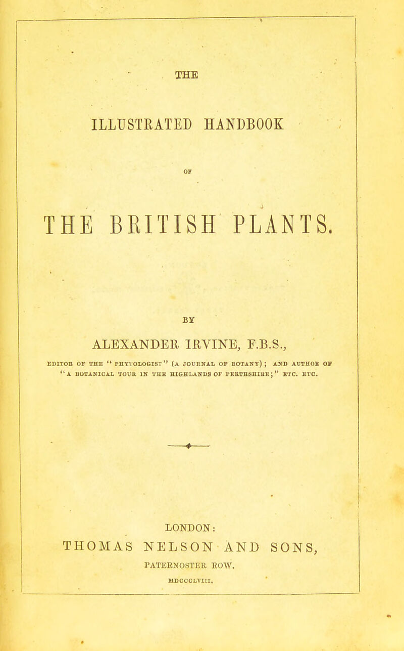 THE ILLUSTRATED HANDBOOK OF THE BRITISH PLANTS. By ALEXANDER IRVINE, F.B.S., EDITOR OF THE  PHY'l OLOGIST  (A JOURNAL OF BOTANY) ; AND AUTHOR OF A BOTANICAL TOUR IN THE HIGHLANDS OF PERTHSHIRE; ETC. ETC. LONDON: THOMAS NELSON AND SONS, PATERNOSTER ROW. MDCCCLVIII.