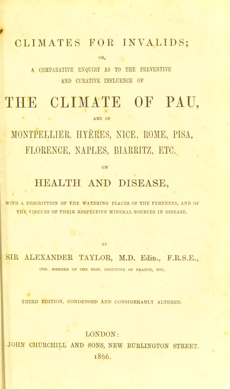 CLIMATES FOR INVALIDS; OR, A COMPARATIVE ENQUIRY AS TO THE PREVENTIVE AND CURATIVE INFLUENCE OF THE CLIMATE OF PAU, AND OF MONTPELLIER, HYERES, NICE, ROME, PISA, FLORENCE, NAPLES, BIARRITZ, ETC.. ON HEALTH AND DISEASE, WITH A DESCRIPTION OF THE WATERING PLACES OF THE PYRENEES, AND OF THE VIRTUES OF THEIR RESPECTIVE MINERAL SOURCES IN DISEASE. BY SIR ALEXANDER TAYLOR, M.D. Edin., F.R.S.E., COR. MEMBER OF THE HIST. INSTITUTE OF FRANCE, ETC. THIRD EDITION, CONDENSED AND CONSIDERABLY ALTERED. LONDON: JOIIN CHURCHILL AND SONS, NEW BURLINGTON STREET. 1866. I