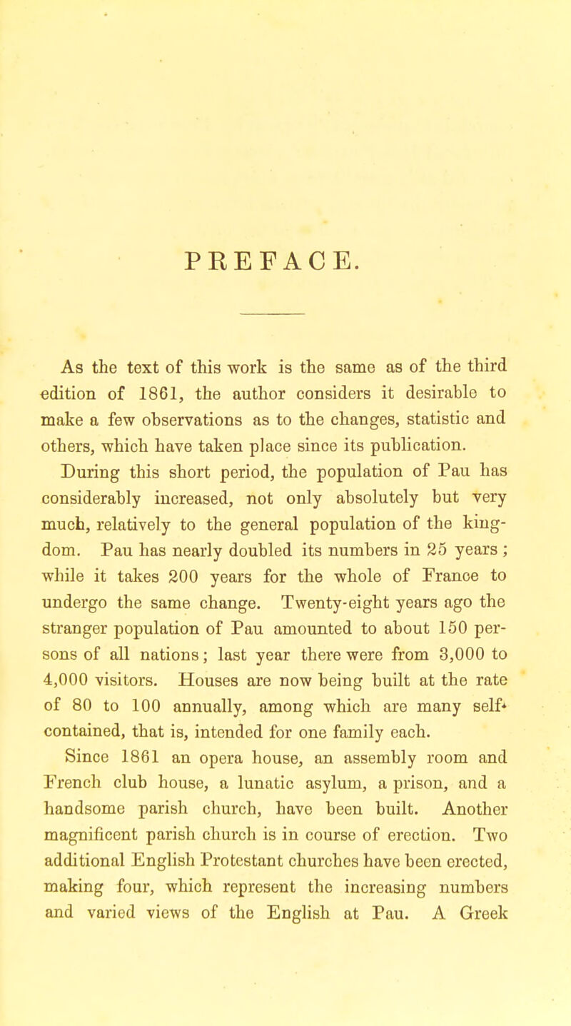 PREFACE. As the text of this work is the same as of the third edition of 1861, the author considers it desirable to make a few observations as to the changes, statistic and others, which have taken place since its publication. During this short period, the population of Pau has considerably increased, not only absolutely but very much, relatively to the general population of the king- dom. Pau has nearly doubled its numbers in 25 years ; while it takes 200 years for the whole of Prance to undergo the same change. Twenty-eight years ago the stranger population of Pau amounted to about 150 per- sons of all nations; last year there were from 3,000 to 4,000 visitors. Houses are now being built at the rate of 80 to 100 annually, among which are many self* contained, that is, intended for one family each. Since 1861 an opera house, an assembly room and Prench club house, a lunatic asylum, a prison, and a handsome parish church, have been built. Another magnificent parish church is in course of erection. Two additional English Protestant churches have been erected, making four, which represent the increasing numbers and varied views of the English at Pau. A Greek