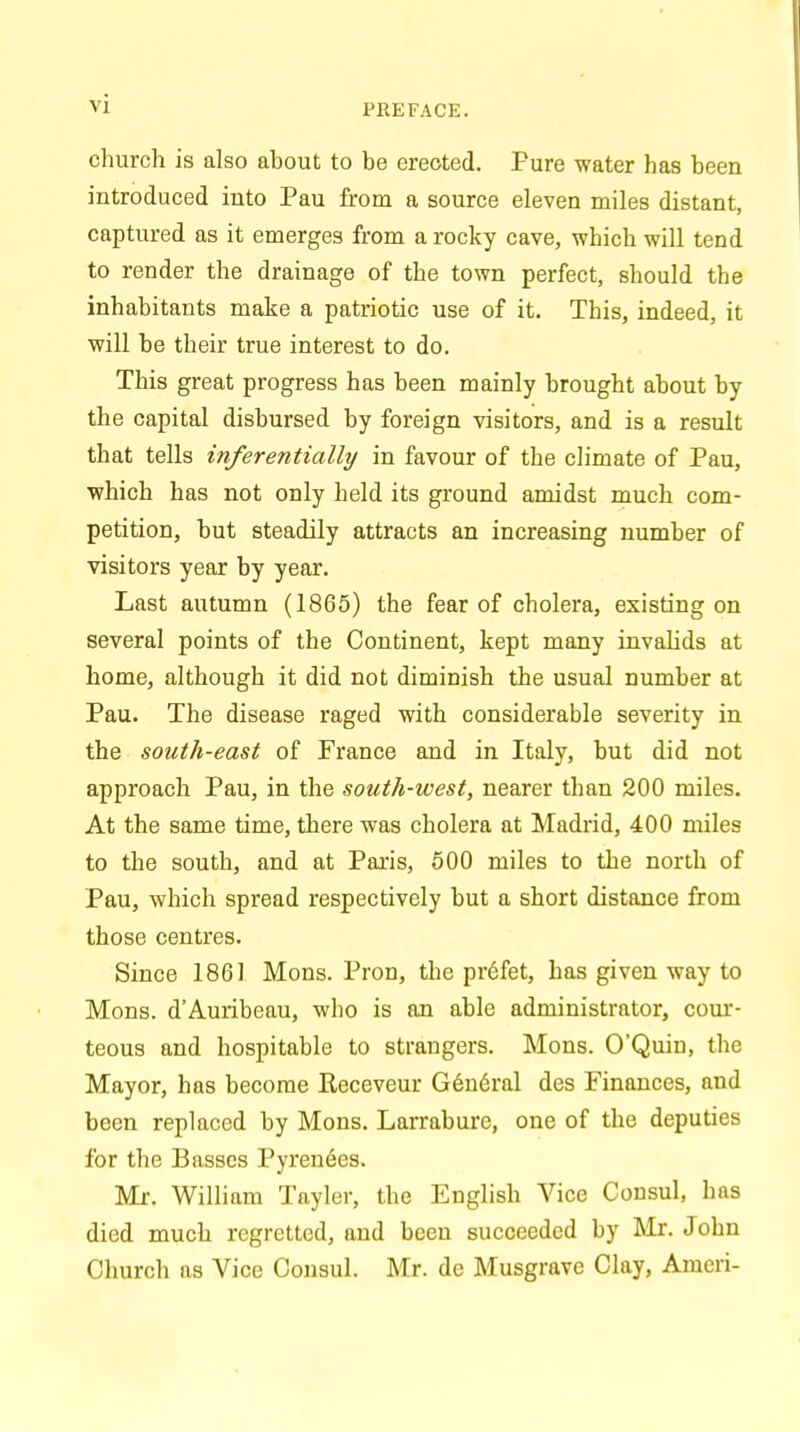 vj church is also about to be erected. Pure water has been introduced into Pau from a source eleven miles distant, captured as it emerges from a rocky cave, which will tend to render the drainage of the town perfect, should the inhabitants make a patriotic use of it. This, indeed, it will be their true interest to do. This great progress has been mainly brought about by the capital disbursed by foreign visitors, and is a result that tells inferentially in favour of the climate of Pau, which has not only held its ground amidst much com- petition, but steadily attracts an increasing number of visitors year by year. Last autumn (1865) the fear of cholera, existing on several points of the Continent, kept many invalids at home, although it did not diminish the usual number at Pau. The disease raged with considerable severity in the south-east of France and in Italy, but did not approach Pau, in the south-west, nearer than 200 miles. At the same time, there was cholera at Madrid, 400 miles to the south, and at Paris, 500 miles to the north of Pau, which spread respectively but a short distance from those centres. Since 1861 Mons. Pron, the prefet, has given way to Mons. d'Auribeau, who is an able administrator, cour- teous and hospitable to strangers. Mons. O'Quin, the Mayor, has become Receveur General des Finances, and been replaced by Mons. Larrabure, one of the deputies for the Basses Pyrenees. Mr. William Tayler, the English Vice Consul, has died much regretted, and been succeeded by Mr. John Church as Vice Consul. Mr. de Musgrave Clay, Ameri-