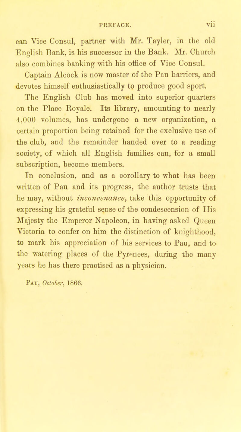 can Vice Consul, partner -with Mr. Tayler, in the old English Bank, is his successor in the Bank. Mr. Church also combines banking with his office of Vice Consul. Captain Alcock is now master of the Pau harriers, and devotes himself enthusiastically to produce good sport. The English Club has moved into superior quarters on the Place Koyale. Its library, amounting to nearly 4,000 volumes, has undergone a new organization, a certain proportion being retained for the exclusive use of the club, and the remainder handed over to a reading society, of which all English families can, for a small subscription, become members. In conclusion, and as a corollary to what has been written of Pau and its progress, the author trusts that he may, without inconvenance, take this opportunity of expressing his grateful sense of the condescension of His Majesty the Emperor Napoleon, in having asked Queen Victoria to confer on him the distinction of knighthood, to mark his appreciation of his services to Pau, and to the watering places of the Pyrpnees, during the many years he has there practised as a physician. Pau, October, 1866.