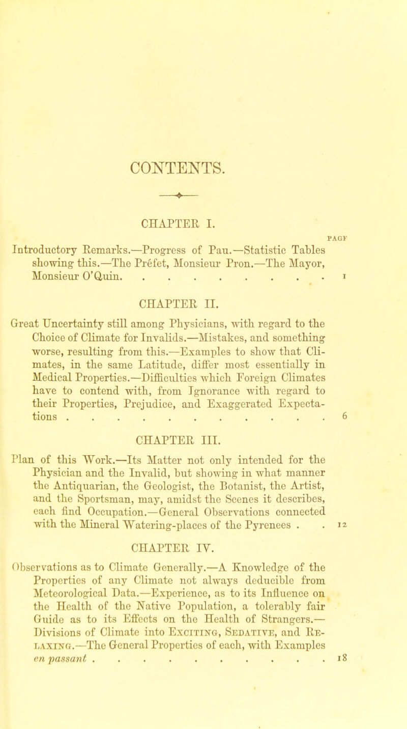 CONTENTS. —♦— CHAPTER I. Introductory Remarks.—Progress of Pan.—Statistic Tables showing this.—The Prefet, Monsieur Pron.—The Mayor, Monsieur 0'Q,uin CHAPTER II. Great Uncertainty still among Physicians, with regard to the Choice of Climate for Invalids.—Mistakes, and something worse, resulting from this.—Examples to show that Cli- mates, in the same Latitude, differ most essentially in Medical Properties.—Difficulties which Foreign Climates have to contend with, from Ignorance with regard to their Properties, Prejudice, and Exaggerated Expecta- tions CHAPTER III. Plan of this Work.—Its Matter not only intended for the Physician and the Invalid, but showing in what manner the Antiquarian, the Geologist, the Botanist, the Artist, and the Sportsman, may, amidst the Scenes it describes, each find Occupation.—General Observations connected with the Mineral Watering-places of the Pyrenees . CHAPTER IV. Observations as to Climate Generally.—A Knowledge of the Properties of any Climate not always deducible from Meteorological Data.—Experience, as to its Influence on the Health of the Native Popiilation, a tolerably fair Guide as to its Effects on the Health of Strangers.— Divisions of Climate into Exciting, Sedative, and Re- laxing.—The General Properties of each, with Examples en passant