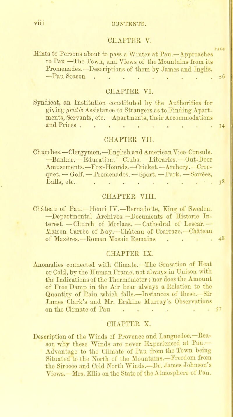 CHAPTER Y. Hints to Persons about to pass a Winter at Pau.—Approaches to Pau.—The Town, and Views of the Mountains from its Promenades.—Descriptions of them by James and Inglis. —Pau Season CHAPTER VI. Syndieat, an Institution constituted by the Authorities for giving' gratis Assistance to Strangers as to Finding Apart- ments, Servants, etc.—Apartments, their Accommodations and Prices CHAPTER VII. Churches.—Clergymen.—English and American Vice-Consuls. —Banker. —Education. •—Clubs. —Libraries. —Out-Door Amusements.—Fox-Hounds.—Cricket.—Archery.—Croc- quet. — Golf. — Promenades. — Sport. — Park. — Soirees, Balls, etc. • . CHAPTER VIII. Chateau of Pau.—Henri IV.—Bernadotte, King of Sweden. —Departmental Archives.—Documents of Historic In- terest. — Church of Morlaas. — Cathedral of Lesear. — Maison Carree of Nay.—Chateau of Coarraze.—Chateau of Mazeres.—Roman Mosaic Remains .... CHAPTER IX. Anomalies connected with Climate.—The Sensation of Heat or Cold, by the Human Frame, not always in Unison with the Indications of the Thermometer; nor does the Amount of Free Damp in the Air bear always a Relation to the Quantity of Rain which falls.—Instances of these.—Sir James Clark's and Mr. Ersldne Murray's Observations on the Climate of Pau .... • CHAPTER X. Description of the Winds of Provence and Languedoc—Rea- son why these Winds are never Experienced at Tau.— Advantage to the Climate of Pau from the Town being Situated to the North of the Mountains.—Freedom from the Sirocco and Cold North Winds.—Dr. James Johnson's Views.—Mrs. Ellis on the State of the Atmosphere of Pau.