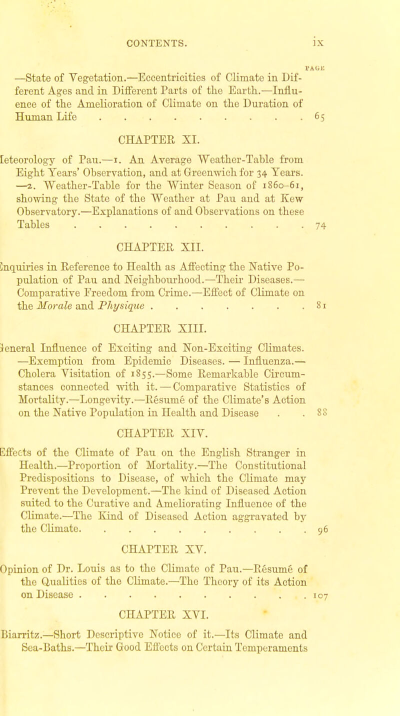 E —State of Vegetation.—Eccentricities of Climate in Dif- ferent Ages and in Different Parts of the Earth.—Influ- ence of the Amelioration of Climate on the Duration of Human Life CHAPTER XL leteorology of Pau.—i. An Average Weather-Table from Eight Years' Observation, and at Greenwich for 34 Years. —z. Weather-Table for the Winter Season of 1860-61, showing the State of the Weather at Pau and at Kew Observatory.—Explanations of and Observations on these Tables CHAPTER XII. inquiries in Reference to Health as Affecting the Native Po- pulation of Pau and Neighbourhood.—Their Diseases.— Comparative Freedom from Crime.—Effect of Climate on the Morale and Physique CHAPTER XIII. ieneral Influence of Exciting and Non-Exciting Climates. —Exemption from Epidemic Diseases. — Influenza.— Cholera Visitation of 1855.—Some Remarkable Circum- stances connected with it. — Comparative Statistics of Mortality.—Longevity.—Resume of the Climate's Action on the Native Population in Health and Disease CHAPTER XIV. Effects of the Climate of Pau on the English Stranger in Health.—Proportion of Mortality.—The Constitutional Predispositions to Disease, of which the Climate may Prevent the Development.—The kind of Diseased Action suited to the Curative and Ameliorating Influence of the Climate.—The Kind of Diseased Action aggravated by the Climate CHAPTER XV. Opinion of Dr. Louis as to the Climate of Pau.—Resume of the Qualities of the Climate.—The Theory of its Action on Disease CHAPTER XVI. Biarritz.—Short Descriptive Notice of it.—Its Climate and Sea-Baths.—Their Good Effects on Certain Temperaments