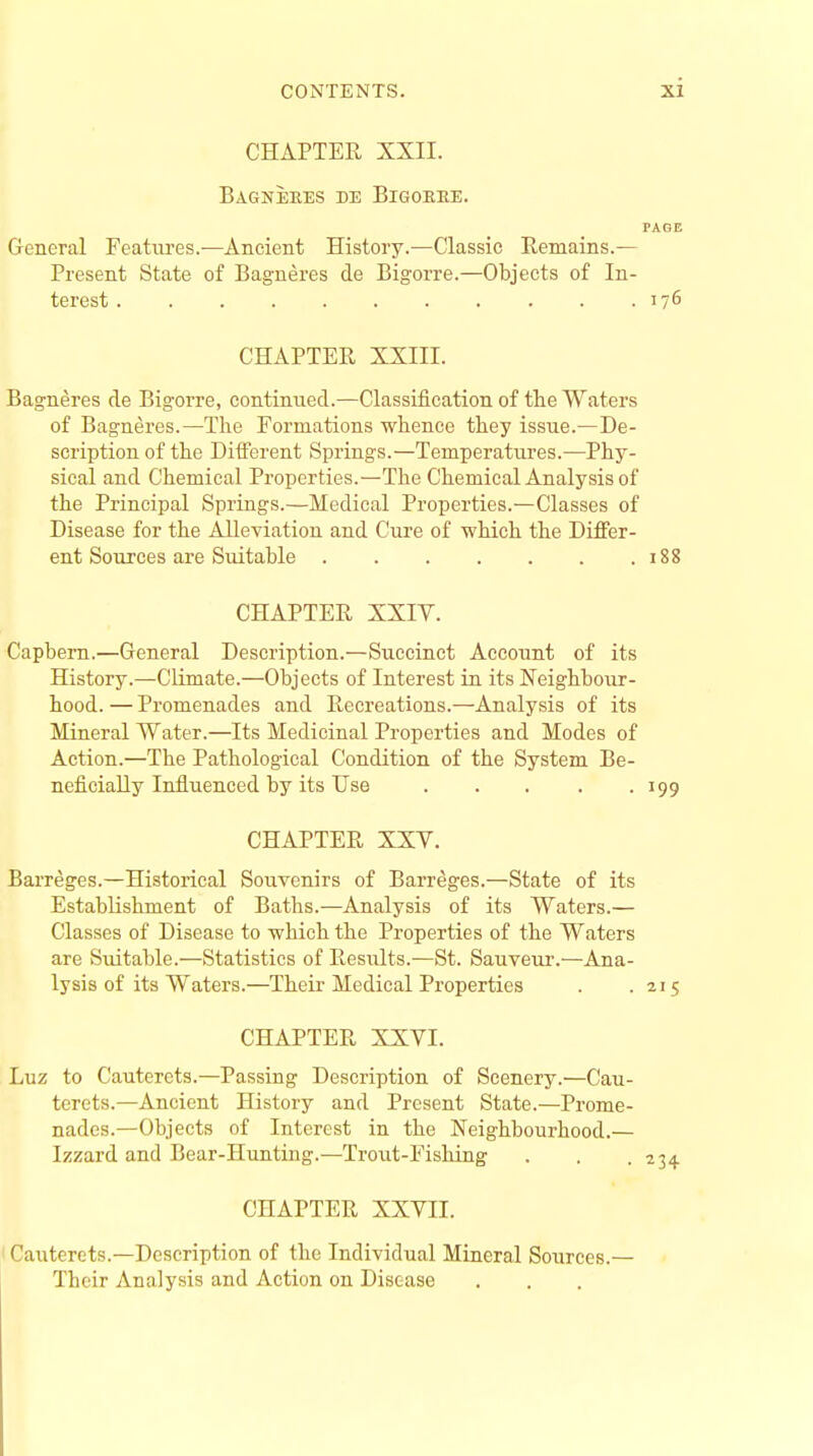 CHAPTER XXII. BaGNEKES EE BlGOKKE. PAGE General Features.—Ancient History.—Classic Remains.— Present State of Bagneres de Bigorre.—Objects of In- terest 176 CHAPTER XXIII. Bagneres de Bigorre, continued.—Classification of the Waters of Bagneres.—The Formations whence they issue.—De- scription of the Different Springs.—Temperatures.—Phy- sical and Chemical Properties.—The Chemical Analysis of the Principal Springs.—Medical Properties.—Classes of Disease for the Alleviation and Cure of which the Differ- ent Sources are Suitable 188 CHAPTER XXIV. Capbern.—General Description.—Succinct Account of its History.—Climate.—Objects of Interest in its Neighbour- hood.— Promenades and Recreations.—Analysis of its Mineral Water.—Its Medicinal Properties and Modes of Action.—The Pathological Condition of the System Be- neficially Influenced by its Use 199 CHAPTER XXY. Barreges.—Historical Souvenirs of Barreges.—State of its Establishment of Baths.—Analysis of its Waters.— Classes of Disease to which the Properties of the Waters are Suitable.—Statistics of Results.—St. Sauveur.—Ana- lysis of its Waters.—Their Medical Properties . .215 CHAPTER XXVI. Luz to Cautercts.—Passing Description of Scenery.—Cau- terets.—Ancient History and Present State.—Prome- nades.—Objects of Interest in the Neighbourhood.— Izzard and Bear-Hunting.—Trout-Fishing . . .234 CHAPTER XXVII. Cauterets.—Description of the Individual Mineral Sources.— Their Analysis and Action on Disease