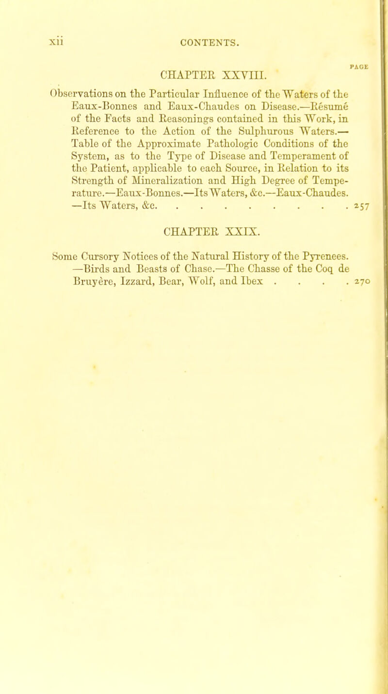 CHAPTER XXVIII. Observations on the Particular Influence of the Waters of the Eaux-Bonnes and Eaux-Chaudes on Disease.—Resume of the Facts and Reasonings contained in this Work, in Reference to the Action of the Sulphurous Waters.— Table of the Approximate Pathologic Conditions of the System, as to the Type of Disease and Temperament of the Patient, applicable to each Source, in Relation to its Strength of Mineralization and High Degree of Tempe- rature.—Eaux-Bonnes.—Its Waters, &c.—Eaux-Chaudes. —Its Waters, &c 257 CHAPTER XXIX. Some Cursory Notices of the Natural History of the Pyrenees. —Birds and Beasts of Chase.—The Chasse of the Coq de Bruyere, Izzard, Bear, Wolf, and Ibex .... 270