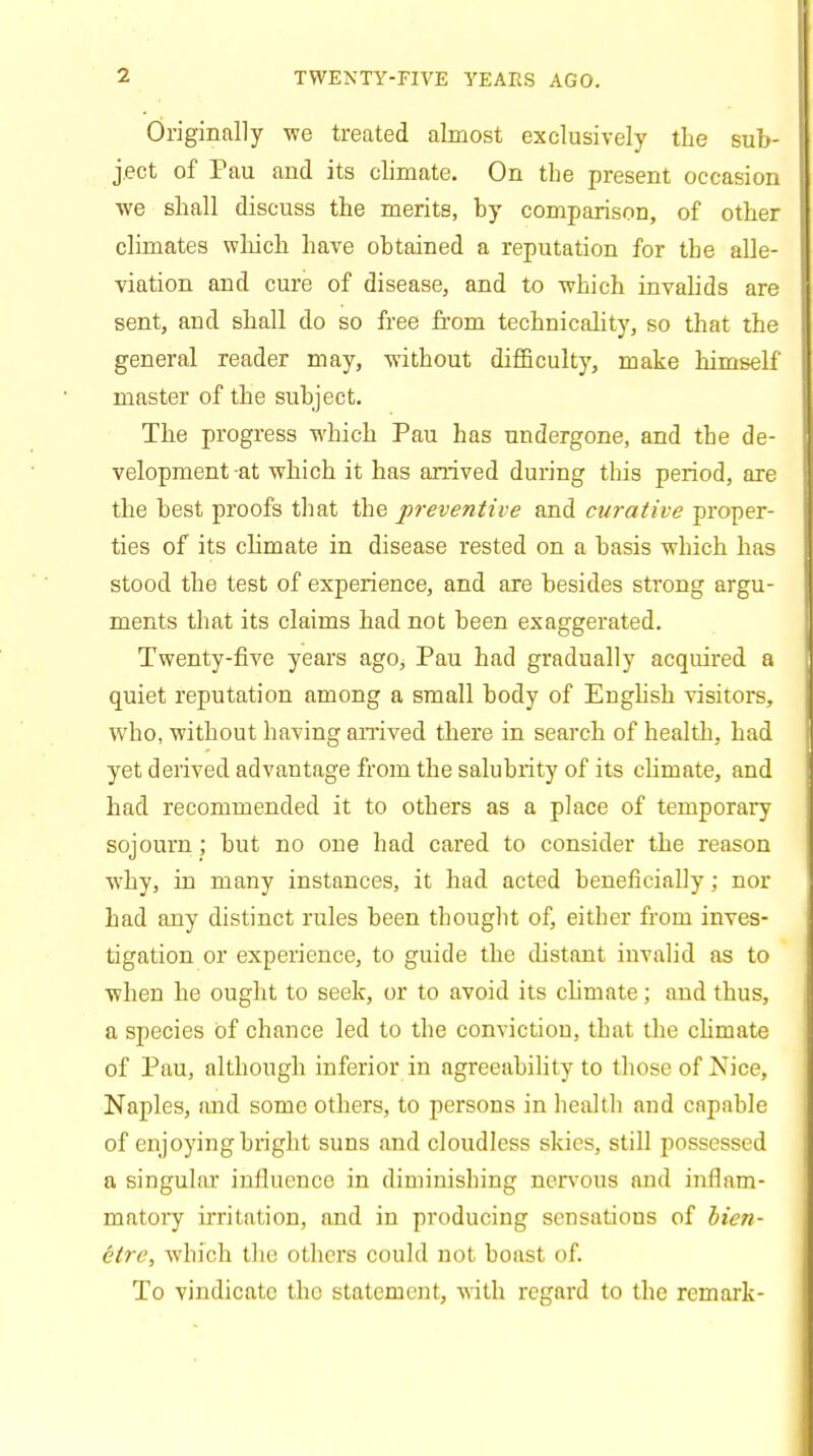 Originally we treated almost exclusively the sub- ject of Pau and its climate. On the present occasion we shall discuss the merits, by comparison, of other climates which have obtained a reputation for the alle- viation and cure of disease, and to which invalids are sent, and shall do so free from technicality, so that the general reader may, without difficulty, make himself master of the subject. The progress which Pau has undergone, and the de- velopment -at which it has arrived during this period, are the best proofs that the preventive and curative proper- ties of its climate in disease rested on a basis which has stood the test of experience, and are besides strong argu- ments that its claims had not been exaggerated. Twenty-five years ago, Pau had gradually acquired a quiet reputation among a small body of English visitors, who, without having arrived there in search of health, had yet derived advantage from the salubrity of its climate, and had recommended it to others as a place of temporary sojourn ; but no one had cared to consider the reason why, in many instances, it had acted beneficially; nor had any distinct rules been thought of, either from inves- tigation or experience, to guide the distant invalid as to when he ought to seek, or to avoid its climate; and thus, a species of chance led to the conviction, that the climate of Pau, although inferior in agreeability to those of Nice, Naples, and some others, to persons in health and capable of enjoying bright suns and cloudless skies, still possessed a singular influence in diminishing nervous and inflam- matory irritation, and in producing sensations of bien- etre, which the others could not boast of. To vindicate the statement, with regard to the remark-