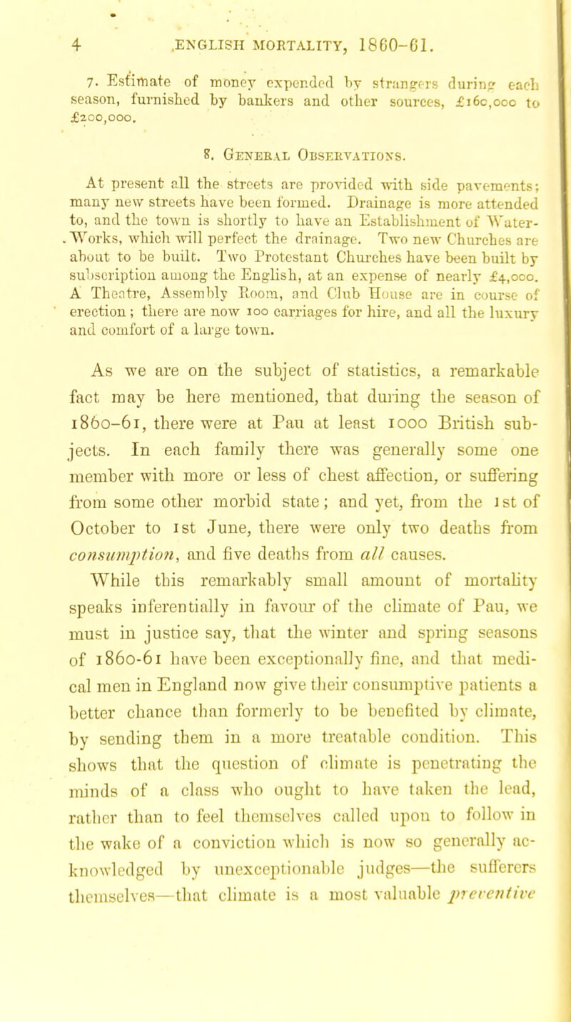 7. Estimate of money expended by strangers during each season, furnished by bankers and other sources, £i6c,ooo to £200,000. 8. General Observations. At present all the streets are provided -with side pavements; many new streets have been formed. Drainage is more attended to, and the town is shortly to have an Establishment of Water- Works, which will perfect the drainage. Two new Churches are about to be built. Two Protestant Churches have been built by subscription among the English, at an expense of nearly £4,000. A Theatre, Assembly Room, and Club House are in course of erection; there are now 100 carriages for hire, and all the luxury and comfort of a large town. As we are on the subject of statistics, a remarkable fact may be here mentioned, that during the season of 1860-61, there were at Pan at least iooo British sub- jects. In each family there was generally some one member with more or less of chest affection, or suffering from some other morbid state; aud yet, from the \ st of October to ist June, there were only two deaths from consumption, and five deaths from all causes. While this remarkably small amount of mortality speaks inferentially in favour of the climate of Pau, we must in justice say, that the winter and spring seasons of 1860-61 have been exceptionally fine, and that medi- cal men in England now give their consumptive patients a better chance than formerly to be benefited by climate, by sending them in a more treatable condition. This shows that the question of climate is penetrating the minds of a class who ought to have taken the lead, rather than to feel themselves called upon to follow in the wake of a conviction which is now so generally ac- knowledged by unexceptionable judges—the sufferers themselves—that climate is a most valuable preventive