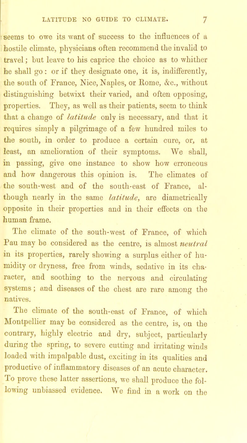 seems to owe its want of success to the influences of a hostile climate, physicians often recommend the invalid to travel; hut leave to his caprice the choice as to whither he shall go: or if they designate one, it is, indifferently, the south of France, Nice, Naples, or Rome, &c, without distinguishing betwixt their varied, and often opposing, properties. They, as well as their patients, seem to think that a change of latitude only is necessary, and that it requires simply a pilgrimage of a few hundred miles to the south, in order to produce a certain cure, or, at least, an amelioration of their symptoms. We shall, in passing, give one instance to show how erroneous and how dangerous this opinion is. The climates of the south-west and of the south-east of France, al- though nearly in the same latitude, are diametrically opposite in their properties and in their effects on the human frame. The climate of the south-west of France, of winch Pau may he considered as the centre, is almost neutral in its properties, rarely showing a surplus either of hu- midity or dryness, free from winds, sedative in its cha- racter, and soothing to the nervous and circulating systems; and diseases of the chest are rare among the natives. The climate of the south-east of France, of which Montpellier may be considered as the centre, is, on the contrary, highly electric and dry, subject, particularly during the spring, to severe cutting and irritating winds loaded with impalpable dust, exciting in its qualities and productive of inflammatory diseases of an acute character. To prove these latter assertions, we shall produce the fol- lowing unbiassed evidence. We find in a work on the