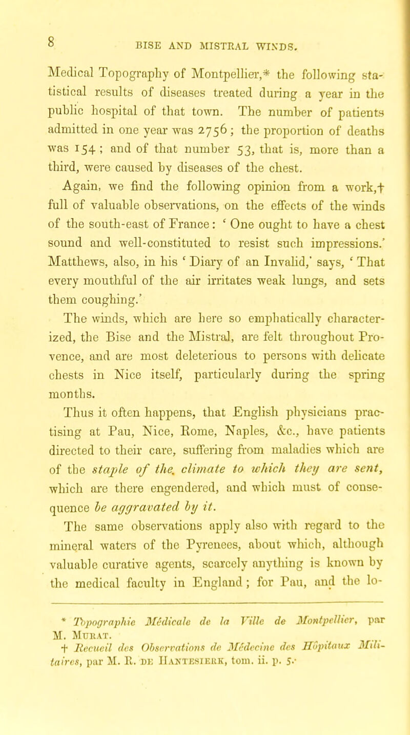 BISE AND MISTRAL WINDS. Medical Topography of Montpellier,* the following sta- tistical results of diseases treated during a year in the public hospital of that town. The number of patients admitted in one year was 2756 ; the proportion of deaths was 154; and of that number 53, that is, more than a third, were caused by diseases of the chest. Again, we find the following opinion from a work,f full of valuable observations, on the effects of the winds of the south-east of France: ' One ought to have a chest sound and well-constituted to resist such impressions.' Matthews, also, in his ' Diary of an Invalid,' says, ' That every mouthful of the air irritates weak lungs, and sets them coughing.' The winds, -which are here so emphatically character- ized, the Bise and the Mistral, are felt throughout Pro- vence, and are most deleterious to persons with delicate chests in Nice itself, particularly during the spring months. Thus it often happens, that English physicians prac- tising at Pau, Nice, Eome, Naples, &c, have patients directed to their care, suffering frorn maladies which are of the staple of the. climate to which they are se?it, which are there engendered, and which must of conse- quence be aggravated by it. The same observations apply also with regard to the mineral waters of the Pyrenees, about which, although valuable curative agents, scarcely anything is known by the medical faculty in England; for Pau, and the lo- * Topographs Midicah de la Ville de Montpellier, par M. Mukat. + Iiecueil des Observations de Medeeinc des JIupitaux Mdi- taircs, par M. E,. BE IIantksieiik, torn. ii. p. y.«