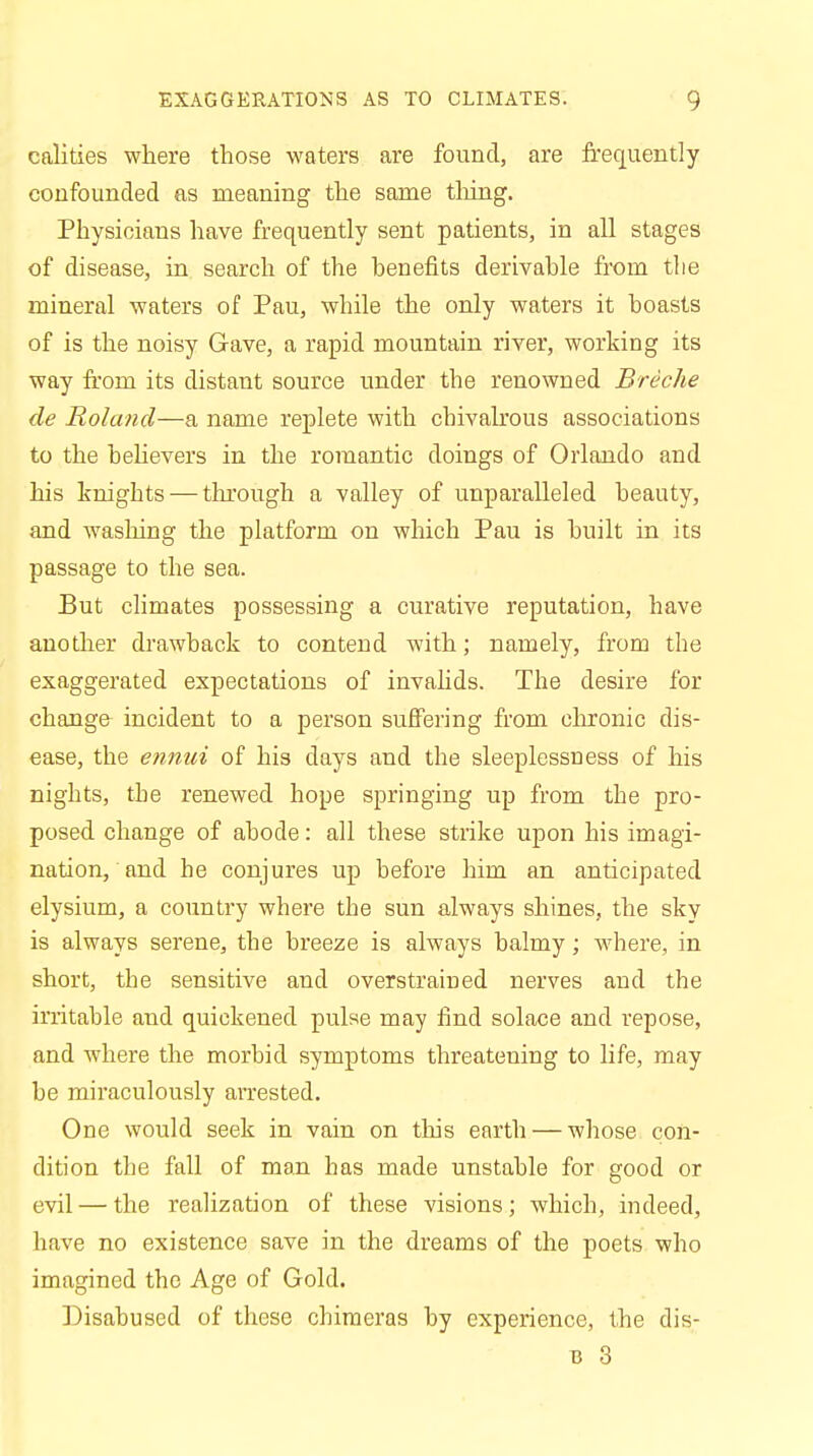 calities where those waters are found, are frequently confounded as meaning the same thing. Physicians have frequently sent patients, in all stages of disease, in search of the benefits derivable from the mineral waters of Pau, while the only waters it boasts of is the noisy Gave, a rapid mountain river, working its way from its distant source under the renowned Breche de Roland—a name replete with chivalrous associations to the believers in the romantic doings of Orlando and his knights — through a valley of unparalleled beauty, and washing the platform on which Pau is built in its passage to the sea. But climates possessing a curative reputation, have another drawback to contend with; namely, from the exaggerated expectations of invalids. The desire for change incident to a person suffering from chronic dis- ease, the ennui of his days and the sleeplessness of his nights, the renewed hope springing up from the pro- posed change of abode: all these strike upon his imagi- nation, and he conjures up before him an anticipated elysium, a country where the sun always shines, the sky is always serene, the breeze is always balmy; where, in short, the sensitive and overstrained nerves and the irritable and quickened pulse may find solace and repose, and where the morbid symptoms threatening to life, may be miraculously arrested. One would seek in vain on this earth — whose con- dition the fall of man has made unstable for good or evil — the realization of these visions; which, indeed, have no existence save in the dreams of the poets who imagined the Age of Gold. Disabused of these chimeras by experience, the dis- b 3