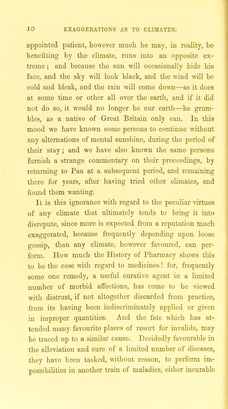 appointed patient, however much he may, in reality, be benefiting by the climate, runs into an opposite ex- treme ; and because the sun will occasionally hide his face, and the sky will look black, and the wind will be cold and bleak, and the rain will come down—as it does at some time or other all over the earth, and if it did not do so, it would no longer be our earth—he grum- bles, as a native of Great Britain only can. In this mood we have known some persons to continue without any alternations of mental sunshine, during the period of their stay; and we have also known the same persons furnish a strange commentary on their proceedings, by returning to Pau at a subsequent period, and remaining there for years, after having tried other chmates, and found them wanting. It is this ignorance with regard to the peculiar virtues of any climate that ultimately tends to bring it into disrepute, since more is expected from a reputation much exaggerated, because frequently depending upon loose gossip, than any climate, however favoured, can per- form. How much the History of Pharmacy shows this to be the case with regard to medicines! for, frequently some one remedy, a useful curative agent in a limited number of morbid affections, has come to be viewed with distrust, if not altogether discarded from practice, from its having been indiscriminately applied or given in improper quantities. And the fate which lias at- tended many favourite places of resort for invalids, may be traced up to a similar cause. Decidedly favourable in the alleviation and cure of a limited number of diseases, they have been tasked, without reason, to perform im- possibilities in another train of maladies, either incurable