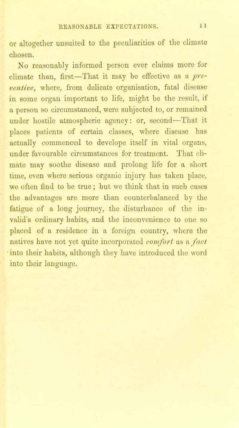 REASONABLE EXPECTATIONS. or altogether unsuited to the peculiarities of the climate chosen. No reasonably informed person ever claims more for climate than, first—That it may be effective as a pre- ventive, where, from delicate organisation, fatal disease in some organ important to life, might be the result, if a person so circumstanced, were subjected to, or remained under hostile atmospheric agency: or, second—That it places patients of certain classes, where disease has actually commenced to develope itself in vital organs, under favourable circumstances for treatment. That cli- mate may soothe disease and prolong life for a short time, even where serious organic injury has taken place, we often find to be true; but we think that in such cases the advantages are more than counterbalanced by the fatigue of a long journey, the disturbance of the in- valid's ordinary habits, and the inconvenience to one so placed of a residence in a foreign country, where the natives have not yet quite incorporated comfort as a fact into their habits, although they have introduced the word into their language.