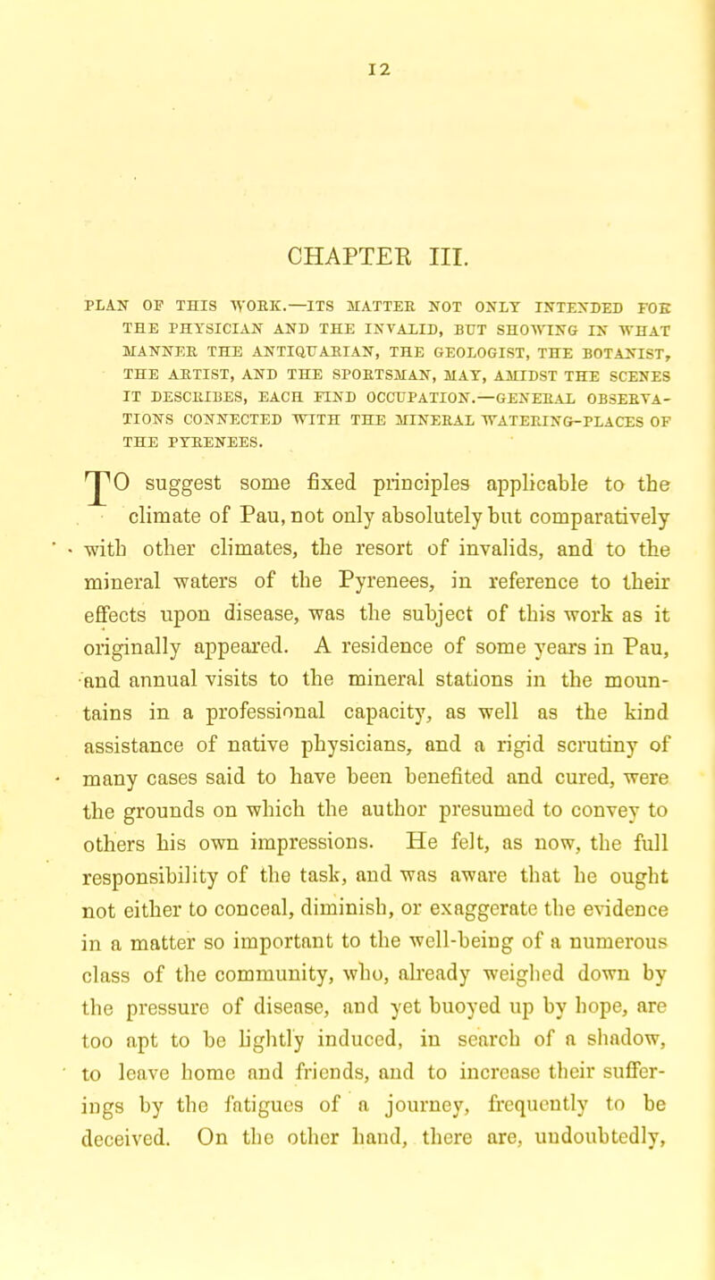 CHAPTER III. PLAN OF THIS WORK.—ITS MATTER NOT ONLY INTENDED FOE THE PHYSICIAN AND THE INVALID, BUT SHOWING IN WHAT MANNER THE ANTIQUARIAN, THE GEOLOGIST, THE BOTANIST, THE ARTIST, AND THE SPORTSMAN, MAY, AMIDST THE SCENES IT DESCRIBES, EACH FIND OCCUPATION.—GENERAL OBSERVA- TIONS CONNECTED WITH THE MINERAL WATERING-PLACES OF THE PYRENEES. 0 suggest some fixed principles applicable to the climate of Pau, not only absolutely but comparatively with other climates, the resort of invalids, and to the mineral waters of the Pyrenees, in reference to their effects upon disease, was the subject of this work as it originally appeared. A residence of some years in Pau, ■and annual visits to the mineral stations in the moun- tains in a professional capacity, as well as the kind assistance of native physicians, and a rigid scrutiny of many cases said to have been benefited and cured, were the grounds on which the autbor presumed to convey to others his own impressions. He felt, as now, the full responsibility of the task, and was aware that he ougbt not either to conceal, diminisb, or exaggerate the evidence in a matter so important to the well-being of a numerous class of the community, who, already weigbed down by the pressure of disease, and yet buoyed up by bope, are too apt to be lightly induced, in searcb of a shadow, to leave home and friends, and to increase their suffer- ings by the fatigues of a journey, frequently to be deceived. On the other hand, there are, undoubtedly,