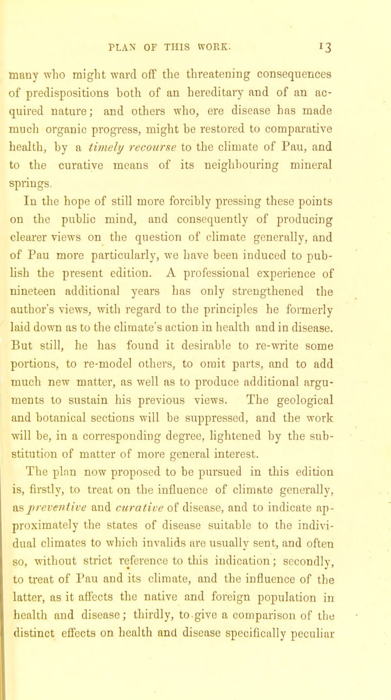 PLAN OF THIS WORK. *3 many who might ward off the threatening consequences of predispositions hoth of an hereditary and of an ac- quired nature; and others who, ere disease has made much organic progress, might be restored to comparative health, by a timely recourse to the climate of Pau, and to the curative means of its neighbouring mineral springs. In the hope of still more forcibly pressing these points on the public mind, and consequently of producing clearer views on the question of climate generally, and of Pau more particularly, we have been induced to pub- lish the present edition. A professional experience of nineteen additional years has only strengthened the author's views, with regard to the principles he formerly laid down as to the climate's action in health and in disease. But still, he has found it desirable to re-write some portions, to re-model others, to omit parts, and to add much new matter, as well as to produce additional argu- ments to sustain his previous views. The geological and botanical sections will be suppressed, and the work will be, in a corresponding degree, lightened by the sub- stitution of matter of more general interest. The plan now proposed to be pursued in this edition is, firstly, to treat on the influence of climate generally, as preventive and curative of disease, and to indicate ap- proximately the states of disease suitable to the indivi- dual climates to which invalids are usually sent, and often so, without strict reference to this indication; secondly, to treat of Pau and its climate, and the influence of the latter, as it affects the native and foreign population in health and disease; thirdly, to.give a comparison of the distinct effects on health and disease specifically peculiar