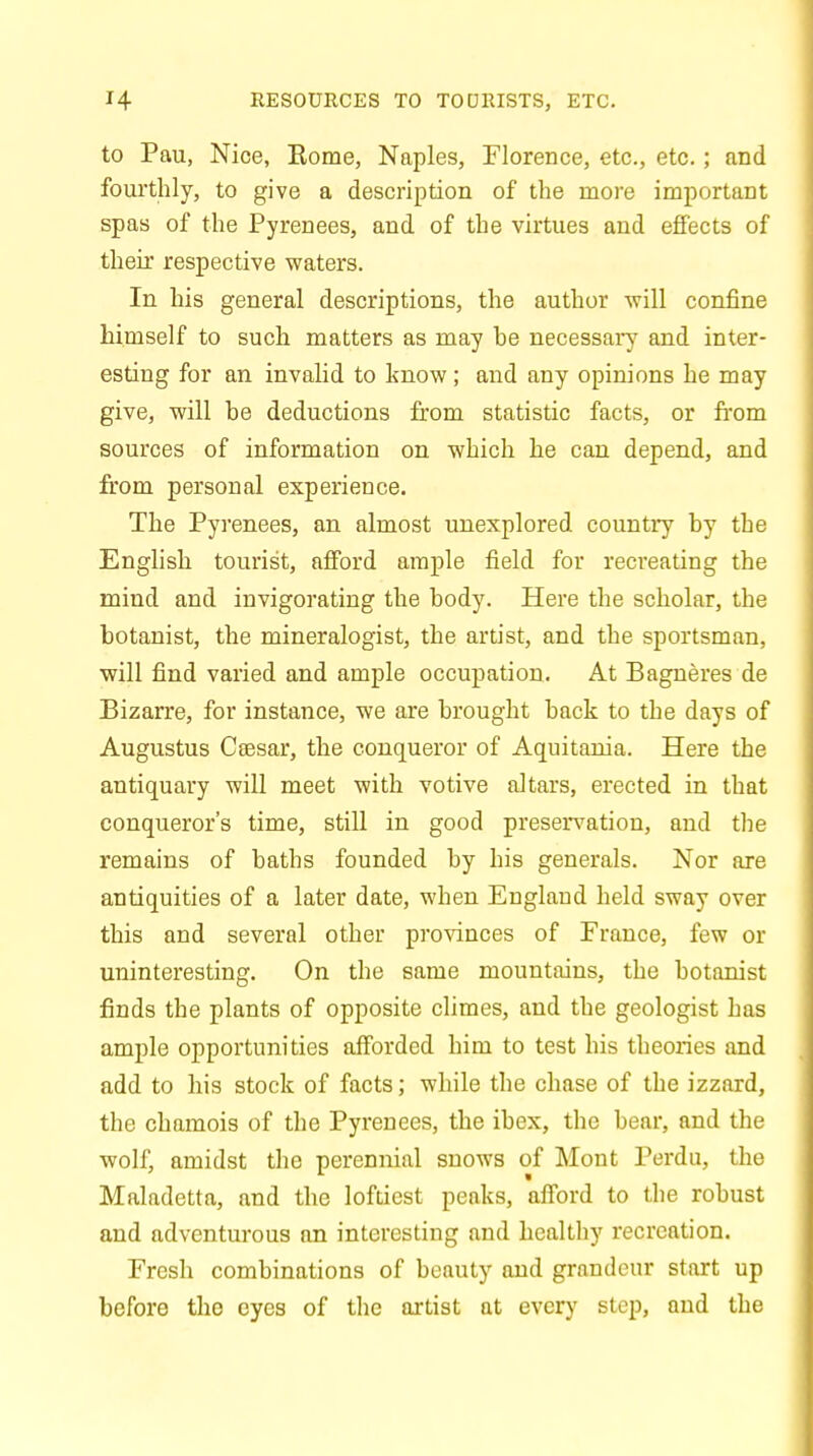 RESOURCES TO TOURISTS, ETC. to Pau, Nice, Borne, Naples, Florence, etc., etc.; and fourthly, to give a description of the more important spas of the Pyrenees, and of the virtues and effects of their respective waters. In his general descriptions, the author will confine himself to such matters as may be necessary and inter- esting for an invalid to know; and any opinions he may give, will be deductions from statistic facts, or from sources of information on which he can depend, and from personal experience. The Pyrenees, an almost unexplored country by the English tourist, afford ample field for recreating the mind and invigorating the body. Here the scholar, the botanist, the mineralogist, the artist, and the sportsman, will find varied and ample occupation. At Bagneres de Bizarre, for instance, we are brought back to the days of Augustus Csesar, the conqueror of Aquitania. Here the antiquary will meet with votive altars, erected in that conqueror's time, still in good preservation, and the remains of baths founded by his generals. Nor are antiquities of a later date, when England held sway over this and several other provinces of France, few or uninteresting. On the same mountains, the botanist finds the plants of opposite climes, and the geologist has ample opportunities afforded him to test his theories and add to his stock of facts; while the chase of the izzard, the chamois of the Pyrenees, the ibex, the bear, and the wolf, amidst the perennial snows of Mont Perdu, the Maladetta, and the loftiest peaks, afford to the robust and adventurous an interesting and healthy recreation. Fresh combinations of beauty and grandeur start up before the eyes of the artist at every step, and the