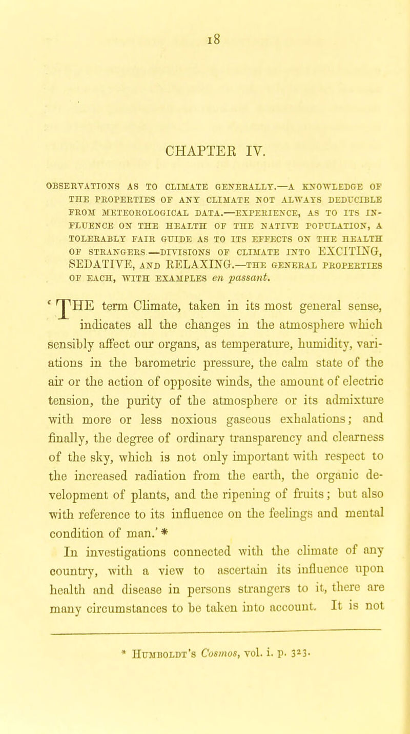 CHAPTER IV. OBSERVATIONS AS TO CLIMATE GENERALLY.—A KNOWLEDGE OF THE PROPERTIES OF ANT CLIMATE NOT ALWAYS DEDUCIBLE FROM METEOROLOGICAL DATA.—EXPERIENCE, AS TO ITS IN- FLUENCE ON THE HEALTH OF THE NATIVE POPULATION, A TOLERABLY FAIR GUIDE AS TO ITS EFFECTS ON THE HEALTH OF STRANGERS—DIVISIONS OF CLIMATE INTO EXCITIXG, SEDATIVE, and RELAXING.—the general properties of each, with examples en passant. c 'J'HE term Climate, taken in its most general sense, indicates all the changes in the atmosphere which sensihly affect our organs, as temperature, humidity, vari- ations in the harometric pressure, the cahn state of the air or the action of opposite winds, the amount of electric tension, the purity of the atmosphere or its admixture with more or less noxious gaseous exhalations; and finally, the degree of ordinary transparency and clearness of the sky, which is not only important with respect to the increased radiation from the earth, the orgauic de- velopment of plants, and the ripening of fruits; but also with reference to its influence on the feelings and mental condition of man.' * In investigations connected with the climate of any country, with a view to ascertain its influence upon health and disease in persons strangers to it, there are many circumstances to he taken into account. It is not * Humboldt's Cosmos, vol. i. p. 323-