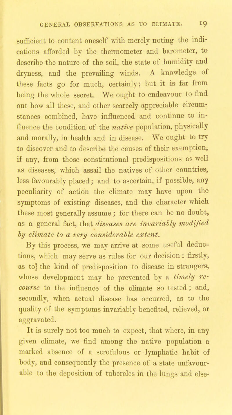 sufficient to content oneself with merely noting the indi- cations afforded by the thermometer and barometer, to describe the nature of the soil, the state of humidity and dryness, and the prevailing winds. A knowledge of these facts go for much, certainly; but it is far from being the whole secret. We ought to endeavour to find out how all these, and other scarcely appreciable circum- stances combined, have influenced and continue to in- fluence the condition of the native population, physically and morally, in health and in disease. We ought to try to discover and to describe the causes of their exemption, if any, from those constitutional predispositions as well as diseases, which assail the natives of other countries, less favourably placed; and to ascertain, if possible, any peculiarity of action the climate may have upon the symptoms of existing diseases, and the character which these most generally assume ; for there can be no doubt, as a general fact, that diseases are invariably modified by climate to a very considerable extent. By this process, we may arrive at some useful deduc- tions, which may serve as rules for our decision : firstly, as to] the kind of predisposition to disease in strangers, whose development may be prevented by a timely re- course to the influence of the climate so tested; and, secondly, when actual disease has occurred, as to the quality of the symptoms invariably benefited, relieved, or aggravated. It is surely not too much to expect, that where, in any given climate, we find among the native population a marked absence of a scrofulous or lymphatic habit of body, and consequently the presence of a state unfavour- able to the deposition of tubercles in the lungs and else-