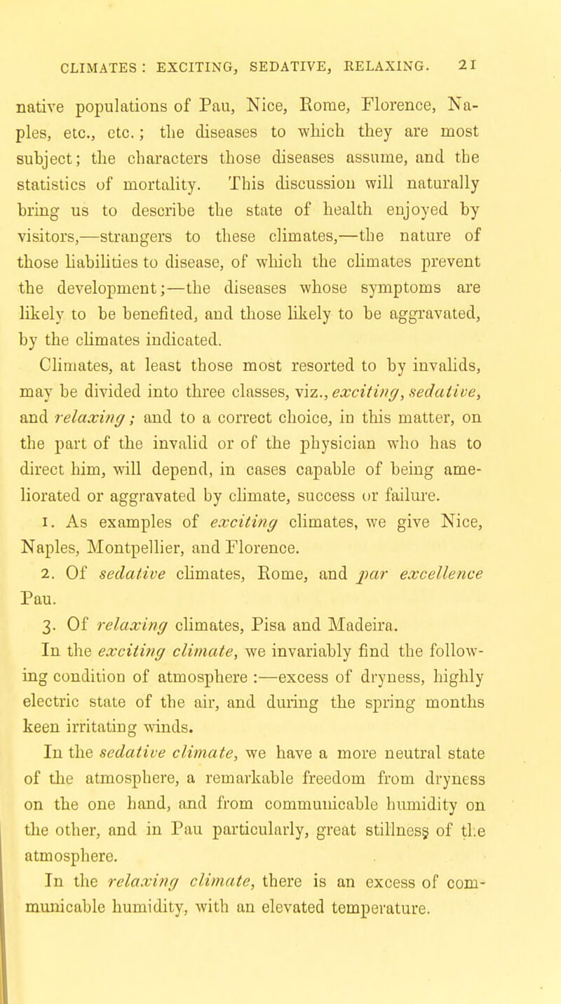 native populations of Pau, Nice, Rome, Florence, Na- ples, etc., etc.; the diseases to which they are most suhject; the characters those diseases assume, and the statistics of mortality. This discussion will naturally bring us to describe the state of health eujoyed by visitors,—strangers to these climates,—the nature of those liabilities to disease, of which the chmates prevent the development;—the diseases whose symptoms are likely to be benefited, and those likely to be aggravated, by the chmates indicated. Climates, at least those most resorted to by invalids, may be divided into three classes, viz., exciting, sedative, and relaxing; and to a correct choice, in this matter, on the part of the invalid or of the physician who has to direct him, will depend, in cases capable of being ame- liorated or aggravated by climate, success or failure. 1. As examples of exciting climates, we give Nice, Naples, Montpellier, and Florence. 2. Of sedative chmates, Rome, and par excellence Pau. 3. Of relaxing climates, Pisa and Madeira. In the exciting climate, we invariably find the follow- ing condition of atmosphere :—excess of dryness, highly electric state of the air, and during the spring months keen irritating winds. In the sedative climate, we have a more neutral state of the atmosphere, a remarkable freedom from dryness on the one hand, and from communicable humidity on the other, and in Pau particularly, great stillness, of the atmosphere. In the relaxing climate, there is an excess of com- municable humidity, with an elevated temperature.