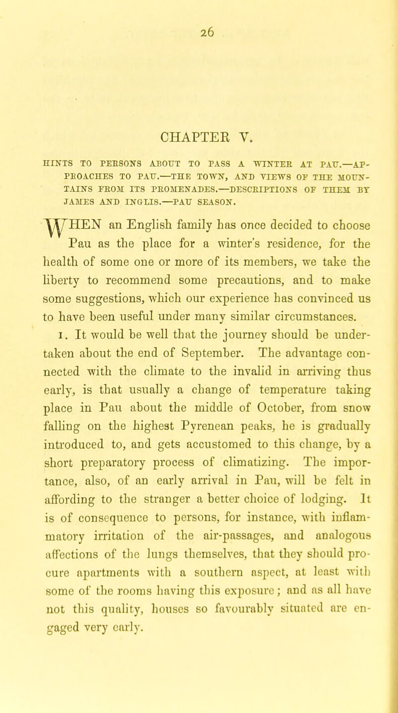 CHAPTER V. HINTS TO PEBSONS ABOUT TO PASS A WTNTEB AT PATJ.—AP- PEOACHES TO PATJ.—THE TOWN, AND VIEWS OF THE MOUN- TAINS FBOM ITS PEOMENADES.—DESCEIPTIONS OF THEM BY JAMES AND INGLIS.—PATJ SEASON. HEN an English family has once decided to choose Pau as the place for a winter's residence, for the health of some one or more of its members, we take the liberty to recommend some precautions, and to make some suggestions, which our experience has convinced us to have been useful under many similar circumstances. i. It would be well that the journey should be under- taken about the end of September. The advantage con- nected with the climate to the invalid in arriving thus early, is that usually a change of temperature taking place in Pau about the middle of October, from snow falling on the highest Pyrenean peaks, he is gradually introduced to, and gets accustomed to this change, by a short preparatory process of climatizing. The impor- tance, also, of an early arrival in Pau, will be felt in affording to the stranger a better choice of lodging. It is of consequence to persons, for instance, with inflam- matory irritation of the air-passages, and analogous affections of the lungs themselves, that they should pro- cure apartments with a southern aspect, at least with some of the rooms having this exposure; and ns all have not this quality, houses so favourably situated are en- gaged very early.