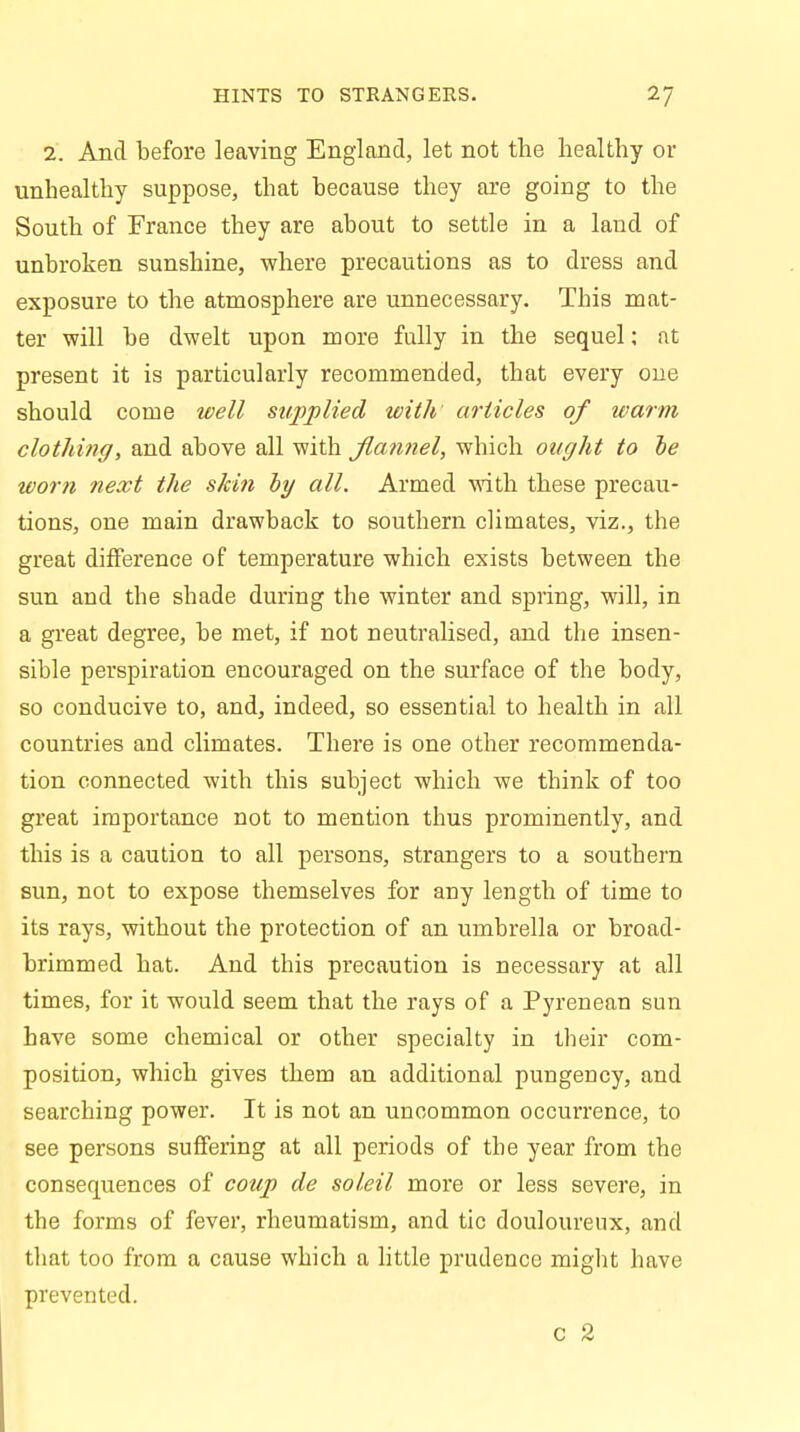 HINTS TO STRANGERS. I'J 1. And before leaving England, let not the healthy or unhealthy suppose, that because they are going to the South of France they are about to settle in a land of unbroken sunshine, where precautions as to dress and exposure to the atmosphere are unnecessary. This mat- ter will be dwelt upon more fully in the sequel; at present it is particularly recommended, that every one should come well supplied with articles of warm clothing, and above all with flannel, which ought to he worn next the skin by all. Armed with these precau- tions, one main drawback to southern climates, viz., the great difference of temperature which exists between the sun and the shade during the winter and spring, will, in a great degree, be met, if not neutralised, and the insen- sible perspiration encouraged on the surface of the body, so conducive to, and, indeed, so essential to health in all countries and climates. There is one other recommenda- tion connected with this subject which we think of too great importance not to mention thus prominently, and this is a caution to all persons, strangers to a southern sun, not to expose themselves for any length of time to its rays, without the protection of an umbrella or broad- brimmed hat. And this precaution is necessary at all times, for it would seem that the rays of a Pyrenean sun have some chemical or other specialty in their com- position, which gives them an additional pungency, and searching power. It is not an uncommon occurrence, to see persons suffering at all periods of the year from the consequences of coup de soleil more or less severe, in the forms of fever, rheumatism, and tic douloureux, and that too from a cause which a little prudence might have prevented. c %