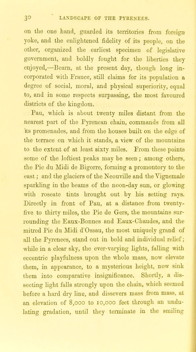 3° LANDSCAPE OF THE PYRENEES. on the one hand, guarded its territories from foreign yoke, and the enlightened fidelity of its people, on the other, organized the earliest specimen of legislative government, and boldly fought for the liberties they enjoyed,—Beam, at the present day, though long in- corporated with France, still claims for its population a degree of social, moral, and physical superiority, equal to, and in some respects surpassing, the most favoured districts of the kingdom. Pau, which is about twenty miles distant from the nearest part of the Pyrenean chain, commands from all its promenades, and from the houses built on the edge of the terrace on which it stands, a view of the mountains to the extent of at least sixty miles. From these points some of the loftiest peaks may be seen; among others, the Pic du Midi de Bigorre, forming a promontory to the east; and the glaciers of the Neouville and the Yignemale sparkling in the beams of the noon-day sun, or glowing with roseate tints brought out by his setting rays. Directly in front of Pau, at a distance from twenty- five to thirty miles, the Pic de Gers, the mountains sur- rounding the Eaux-Bonnes and Eaux-Chaudes, and the mitred Pic du Midi d'Ossau, the most uniquely grand of all the Pyrenees, stand out in bold and individual relief; while in a clear sky, the ever-varying lights, falling with eccentric playfulness upon the whole mass, now elevate them, in appearance, to a mysterious height, now sink them into comparative insignificance. Shortly, a dis- secting light falls strongly upon the chain, which seemed before a hard dry line, and dissevers mass from mass, at an elevation of 8,000 to 10,000 feet through an undu- lating gradation, until they terminate in the smiling