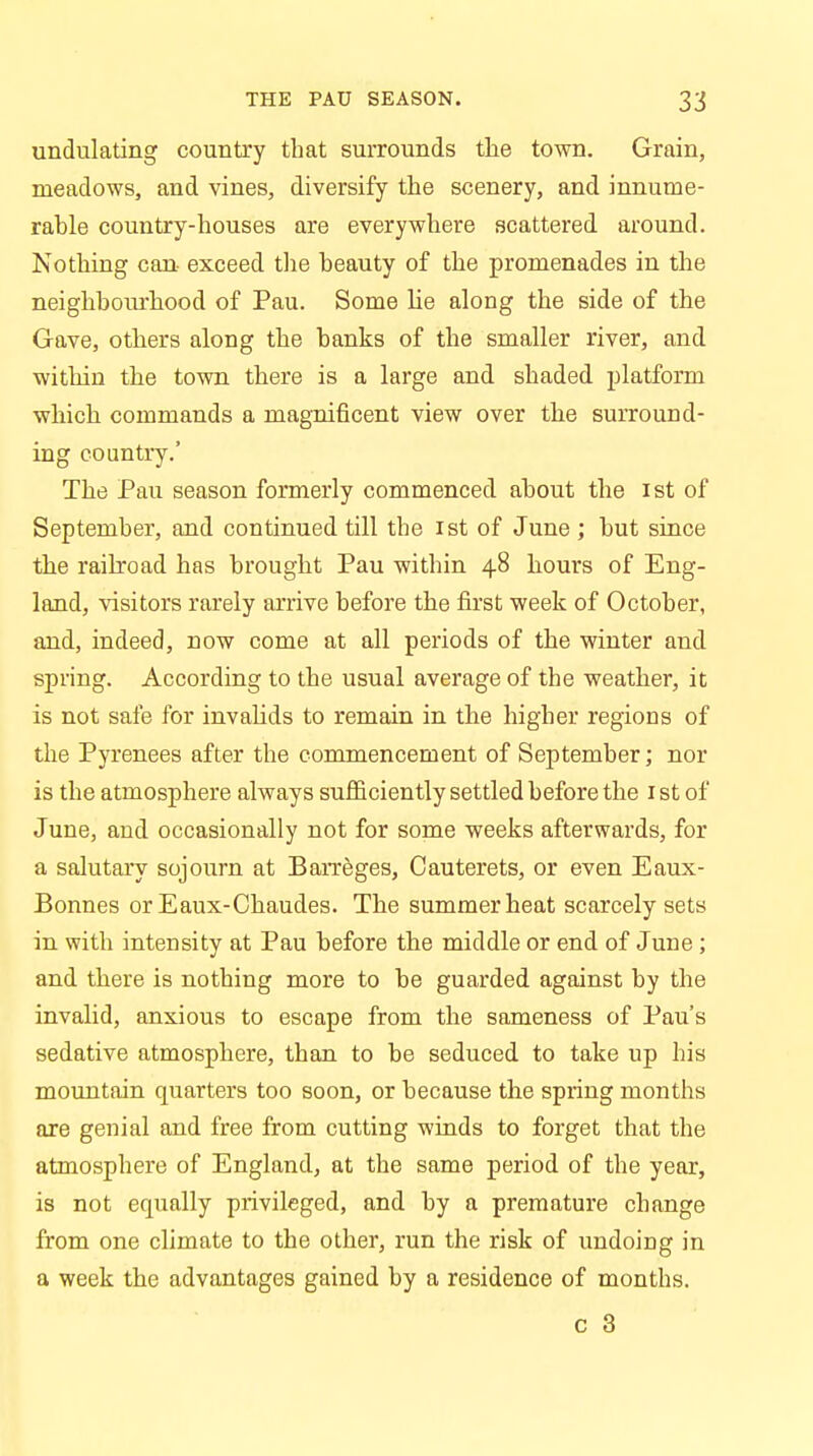 undulating country that surrounds the town. Grain, meadows, and vines, diversify the scenery, and innume- rable country-houses are everywhere scattered around. Nothing can exceed the beauty of the promenades in the neighbourhood of Pau. Some lie along the side of the Gave, others along the banks of the smaller river, and within the town there is a large and shaded platform which commands a magnificent view over the surround- ing country.' The Pau season formerly commenced about the 1st of September, and continued till the 1st of June ; but since the railroad has brought Pau within 48 hours of Eng- land, visitors rarely arrive before the first week of October, and, indeed, now come at all periods of the winter and spring. According to the usual average of the weather, it is not safe for invalids to remain in the higher regions of the Pyrenees after the commencement of September; nor is the atmosphere always sufficiently settled before the 1 st of June, and occasionally not for some weeks afterwards, for a salutary sojourn at Barreges, Cauterets, or even Eaux- Bonnes or Eaux-Chaudes. The summer heat scarcely sets in with intensity at Pau before the middle or end of June ; and there is nothing more to be guarded against by the invalid, anxious to escape from the sameness of Pau's sedative atmosphere, than to be seduced to take up his mountain quarters too soon, or because the spring months are genial and free from cutting winds to forget that the atmosphere of England, at the same period of the year, is not equally privileged, and by a premature change from one climate to the other, run the risk of undoing in a week the advantages gained by a residence of months.