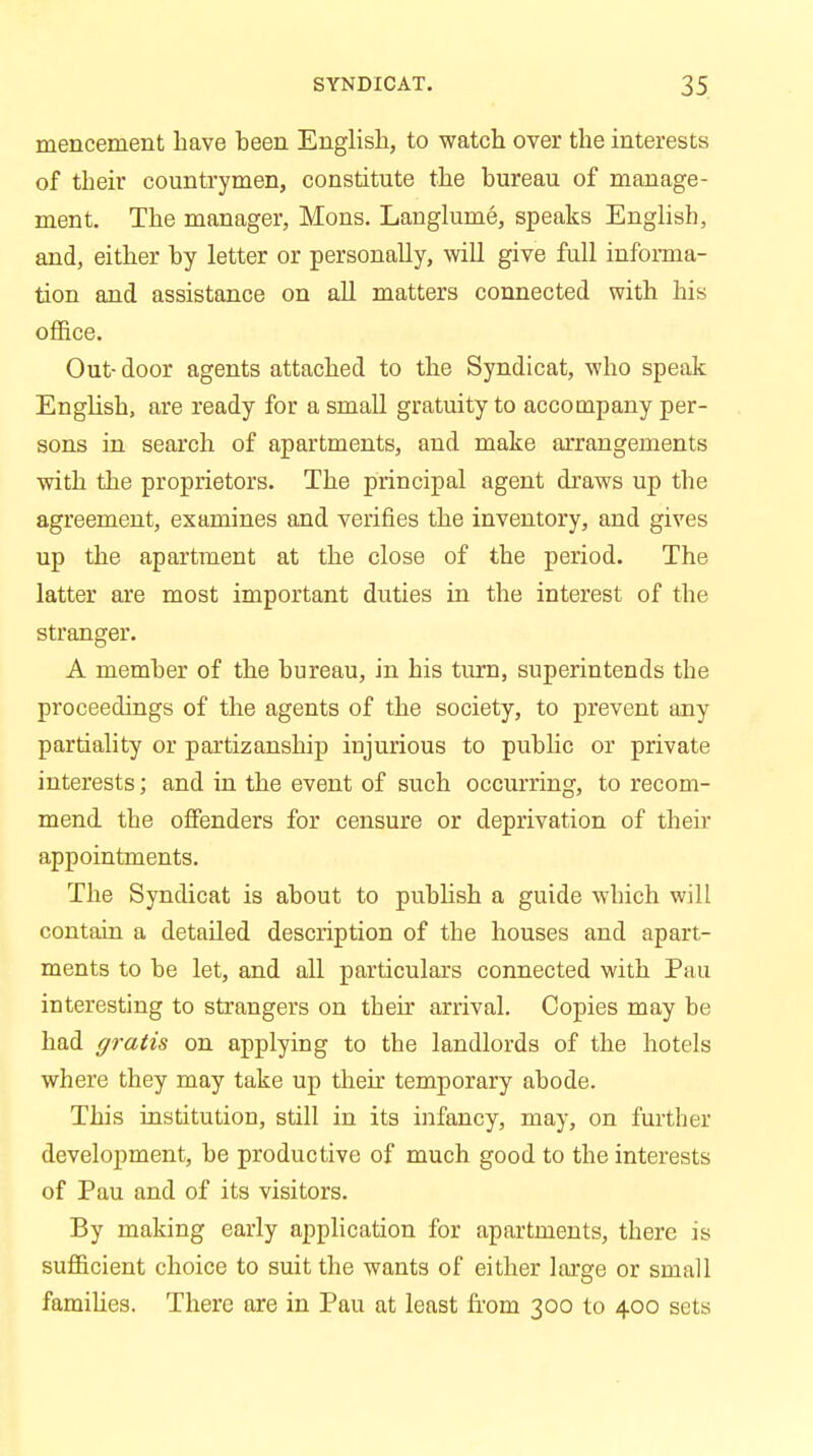 mencement Lave been English, to watch over the interests of their countrymen, constitute the bureau of manage- ment. The manager, Mons. Langlume, speaks English, and, either by letter or personally, will give full informa- tion and assistance on all matters connected with his office. Out- door agents attached to the Syndicat, who speak English, are ready for a small gratuity to accompany per- sons in search of apartments, and make arrangements with the proprietors. The principal agent draws up the agreement, examines and verifies the inventory, and gives up the apartment at the close of the period. The latter are most important duties in the interest of the stranger. A member of the bureau, in his turn, superintends the proceedings of the agents of the society, to prevent any partiality or partizanship injurious to public or private interests; and in the event of such occurring, to recom- mend the offenders for censure or deprivation of their appointments. The Syndicat is about to publish a guide which will contain a detailed description of the houses and apart- ments to be let, and all particulars connected with Pau interesting to strangers on their arrival. Copies may be had gratis on applying to the landlords of the hotels where they may take up their temporary abode. This institution, still in its infancy, may, on further development, be productive of much good to the interests of Pau and of its visitors. By making early application for apartments, there is sufficient choice to suit the wants of either large or small families. There are in Pau at least from 300 to 400 sets