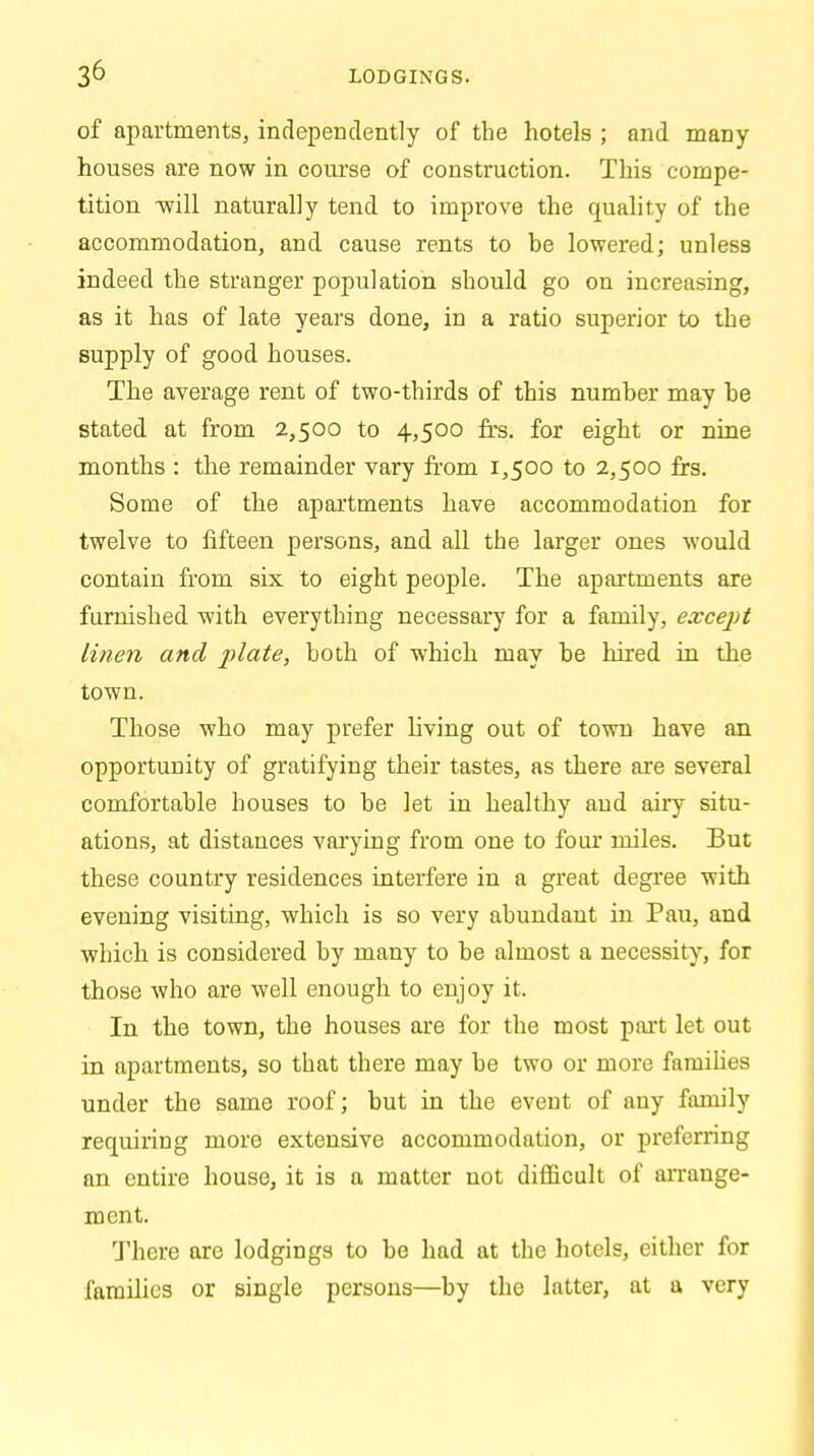 of apartments, independently of the hotels ; and many houses are now in course of construction. This compe- tition -will naturally tend to improve the quality of the accommodation, and cause rents to be lowered; unless indeed the stranger population should go on increasing, as it has of late years done, in a ratio superior to the supply of good houses. The average rent of two-thirds of this number may be stated at from 2,500 to 4,500 frs. for eight or nine months : the remainder vary from 1,500 to 2,500 frs. Some of the apartments have accommodation for twelve to fifteen persons, and all the larger ones would contain from six to eight people. The apartments are furnished with everything necessary for a family, except linen and plate, both of which may be hired in the town. Those who may prefer living out of town have an opportunity of gratifying their tastes, as there are several comfortable houses to be let in healthy and airy situ- ations, at distances varying from one to four miles. But these country residences interfere in a great degree with evening visiting, which is so very abundant in Pau, and which is considered by many to be almost a necessity, for those who are well enough to enjoy it. In the town, the houses are for the most part let out in apartments, so that there may be two or more families under the same roof; but in the event of any family requiring more extensive accommodation, or preferring an entire house, it is a matter not difficult of arrange- ment. There are lodgings to be had at the hotels, either for families or single persons—by the latter, at a very