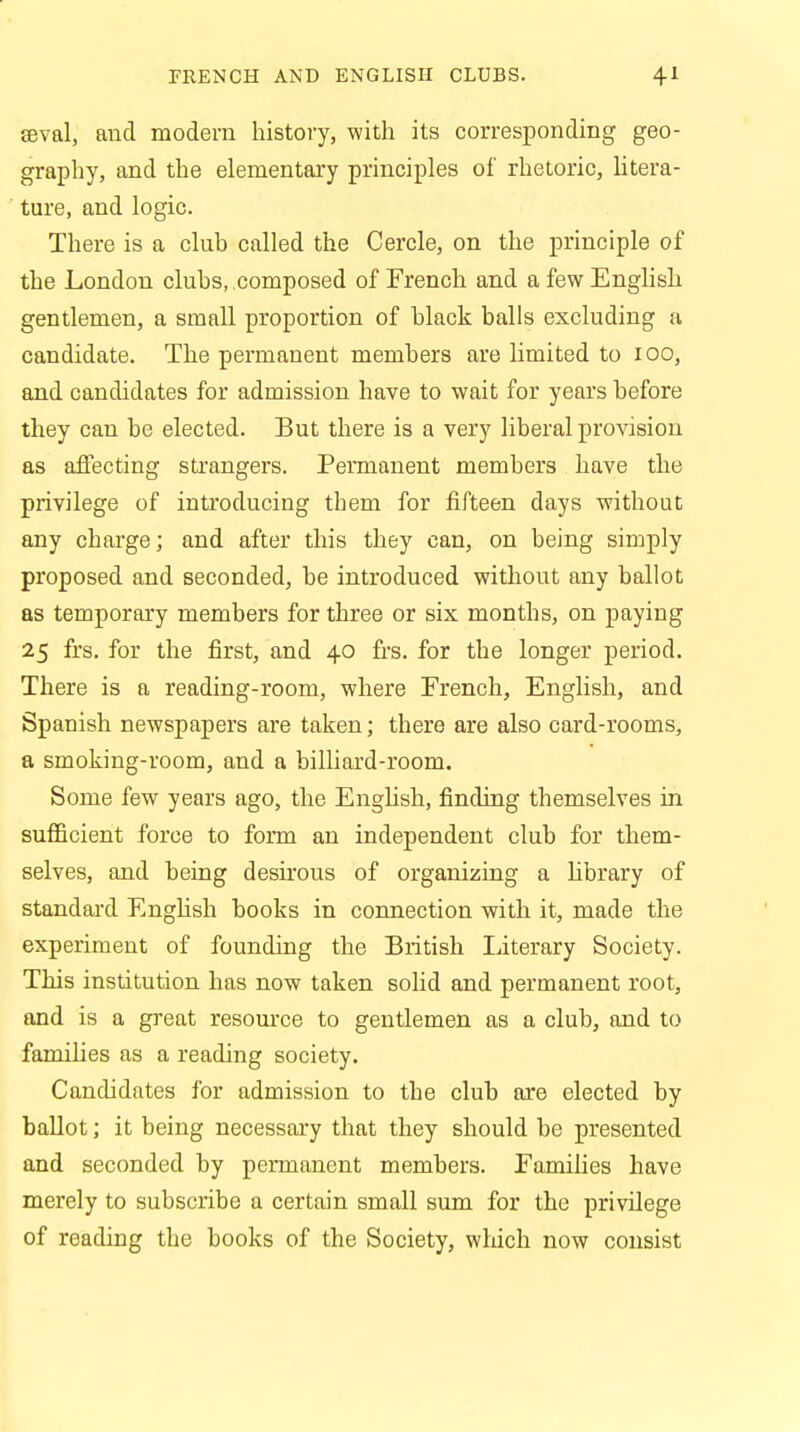 FRENCH AND ENGLISH CLUBS. 4* eeval, and modern history, with its corresponding geo- graphy, and the elementary principles of rhetoric, litera- ture, and logic. There is a club called the Cercle, on the principle of the London clubs, composed of French and a few English gentlemen, a small proportion of black balls excluding a candidate. The permanent members are limited to 100, and candidates for admission have to wait for years before they can be elected. But there is a very liberal provision as affecting strangers. Permanent members have the privilege of introducing them for fifteen days without any charge; and after this they can, on being simply proposed and seconded, be introduced without any ballot as temporary members for three or six months, on paying 25 firs, for the first, and 40 frs. for the longer period. There is a reading-room, where French, English, and Spanish newspapers are taken; there are also card-rooms, a smoking-room, and a billiard-room. Some few years ago, the English, finding themselves in sufficient force to form an independent club for them- selves, and being desirous of organizing a library of standard English books in connection with it, made the experiment of founding the British literary Society. This institution has now taken solid and permanent root, and is a great resource to gentlemen as a club, and to families as a reading society. Candidates for admission to the club are elected by ballot; it being necessary that they should be presented and seconded by permanent members. Families have merely to subscribe a certain small sum for the privilege of reading the books of the Society, which now consist