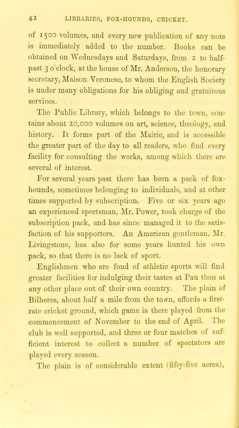 of 1500 volumes, and every new publication of any note is immediately added to the number. Books can be obtained on Wednesdays and Saturdays, from 2 to half- past 3 o'clock, at the house of Mr. Anderson, the honorary secretary, Maison Veronese, to whom the English Society is under many obligations for his obliging and gratuitous services. The Public Library, which belongs to the town, con- tains about 20,000 volumes on art, science, theology, and history. It forms part of the Mairie, and is accessible the greater part of the day to all readers, who find every facility for consulting the works, among which there are several of interest. For several years past there has been a pack of fox- hounds, sometimes belonging to individuals, and at other times supported by subscription. Five or six years ago an experienced sportsman, Mr. Power, took charge of the subscription pack, and has since managed it to the satis- faction of his supporters. An American gentleman, Mr. Livingstone, has also for some years hunted his own pack, so that there is no lack of sport. Englishmen who are fond of athletic sports will find greater facilities for indulging their tastes at Pau than at any other place out of their own country. The plain of Bilheres, about half a mile from the to»vn, affords a first- rate cricket ground, which game is there played from tbe commencement of November to the end of April. The club is well supported, and three or four matches of suf- ficient interest to collect a number of spectators are played every season. The plain is of considerable extent (fifty-five acres),