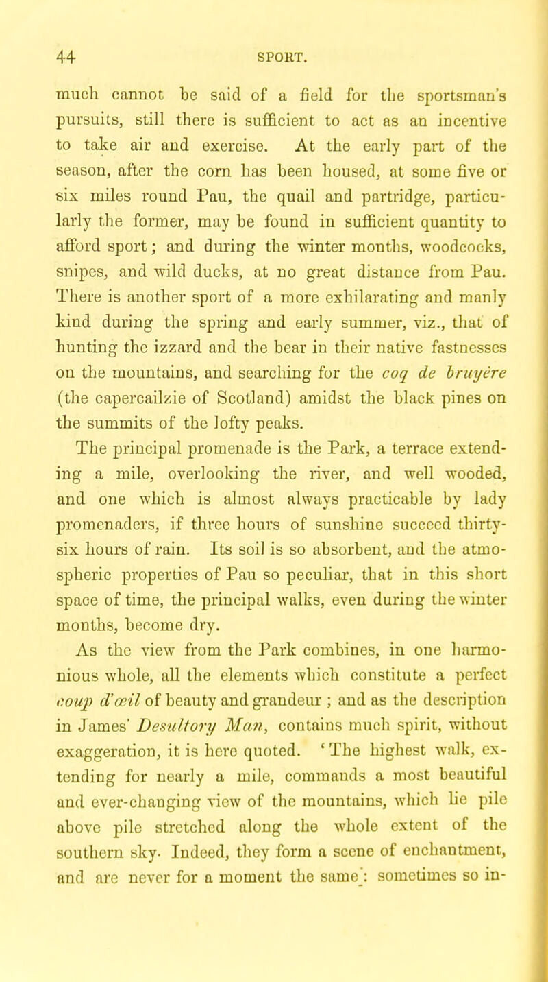 much cannot be said of a field for the sportsman's pursuits, still there is sufficient to act as an incentive to take air and exercise. At the early part of the season, after the corn has been housed, at some five or six miles round Pau, the quail and partridge, particu- larly the former, may be found in sufficient quantity to afford sport; and during the winter months, woodcocks, snipes, and wild ducks, at no great distance from Pau. There is another sport of a more exhilarating and manly kind during the spring and early summer, viz., that of hunting the izzard and the bear in their native fastnesses on the mountains, and searching for the coq de bruyere (the capercailzie of Scotland) amidst the black pines on the summits of the lofty peaks. The principal promenade is the Park, a terrace extend- ing a mile, overlooking the river, and well wooded, and one which is almost always practicable by lady promenaders, if three hours of sunshine succeed thirty- six hours of rain. Its soil is so absorbent, and the atmo- spheric properties of Pau so peculiar, that in this short space of time, the principal walks, even during the winter months, become dry. As the view from the Park combines, in one harmo- nious whole, all the elements which constitute a perfect coup d'oeil of beauty and grandeur ; and as the description in James' Desultory Man, contains much spirit, without exaggeration, it is here quoted. ' The highest walk, ex- tending for nearly a mile, commauds a most beautiful and ever-changing view of the mountains, which he pile above pile stretched along the whole extent of the southern sky. Indeed, they form a scene of enchantment, and are never for a moment the same': sometimes so in-