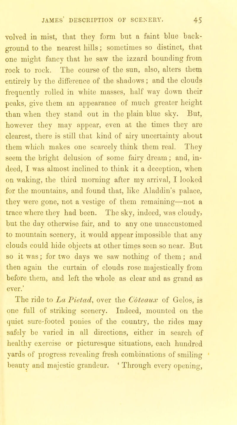 volved in mist, that they form but a faint blue back- ground to the nearest hills; sometimes so distinct, that one might fancy that he saw the izzard bounding from rock to rock. The course of the sun, also, alters them entirely by the difference of the shadows; and the clouds frequently rolled in white masses, half way down their peaks, give them an appearance of much greater height than when they stand out in the plain blue sky. But, however they may appear, even at the times they are clearest, there is still that kind of airy uncertainty about them which makes one scarcely think them real. They seem the bright delusion of some fairy dream; and, in- deed, I was almost inclined to think it a deception, when on waking, the third morning after my arrival, I looked for the mountains, and found that, like Aladdin's palace, they were gone, not a vestige of them remaining—not a trace where they had been. The sky, indeed, was cloudy, but the day otherwise fair, and to any one unaccustomed to mountain scenery, it would appear impossible that any clouds could hide objects at other times seen so near. But so it was; for two days we saw nothing of them; and then again the curtain of clouds rose majestically from before them, and left the whole as clear and as grand as ever.' The ride to La Pietad, over the Coteaux of Gelos, is one full of striking scenery. Indeed, mounted on the quiet sure-footed ponies of the country, the rides may safely be varied in all directions, either in search of healthy exercise or picturesque situations, each hundred yards of progress revealing fresh combinations of smiling beauty and majestic grandeur. ' Through every opeuing,