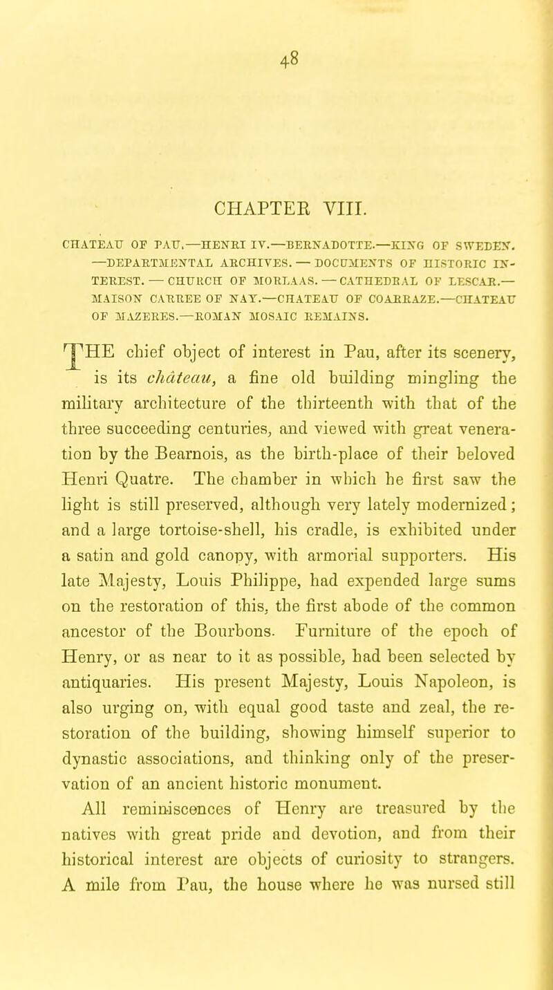 CHAPTER VIII. CHATEAU OP EAU,—HENRI IV.—BERNADOTTE.—KING OF SWEDEN. —DEPARTMENTAL ARCHIVES. — DOCUMENTS OF HISTORIC IN- TEREST.— CHURCH OF MORLAAS.—CATHEDRAL OF LESCAR.— MAISON CARREE OF NAT.—CHATEAU OF COARRAZE.—CHATEAU OF MAZERES.—ROMAN MOSAIC REMAINS. 'J'HE chief object of interest in Pau, after its scenery, is its chateau, a fine old building mingling the military architecture of the thirteenth with that of the three succeeding centuries, and viewed with great venera- tion by the Bearnois, as the birth-place of their beloved Henri Quatre. The chamber in which he first saw the light is still preserved, although very lately modernized; and a large tortoise-shell, his cradle, is exhibited under a satin and gold canopy, with armorial supporters. His late Majesty, Louis Philippe, had expended large sums on the restoration of this, the first abode of the common ancestor of the Bourbons. Furniture of the epoch of Henry, or as near to it as possible, had been selected by antiquaries. His present Majesty, Louis Napoleon, is also urging on, -with equal good taste and zeal, the re- storation of the building, showing himself superior to dynastic associations, and thinking only of the preser- vation of an ancient historic monument. All reminiscences of Henry are treasured by the natives with great pride and devotion, and from their historical interest are objects of curiosity to strangers. A mile from Pau, the house where he was nursed still