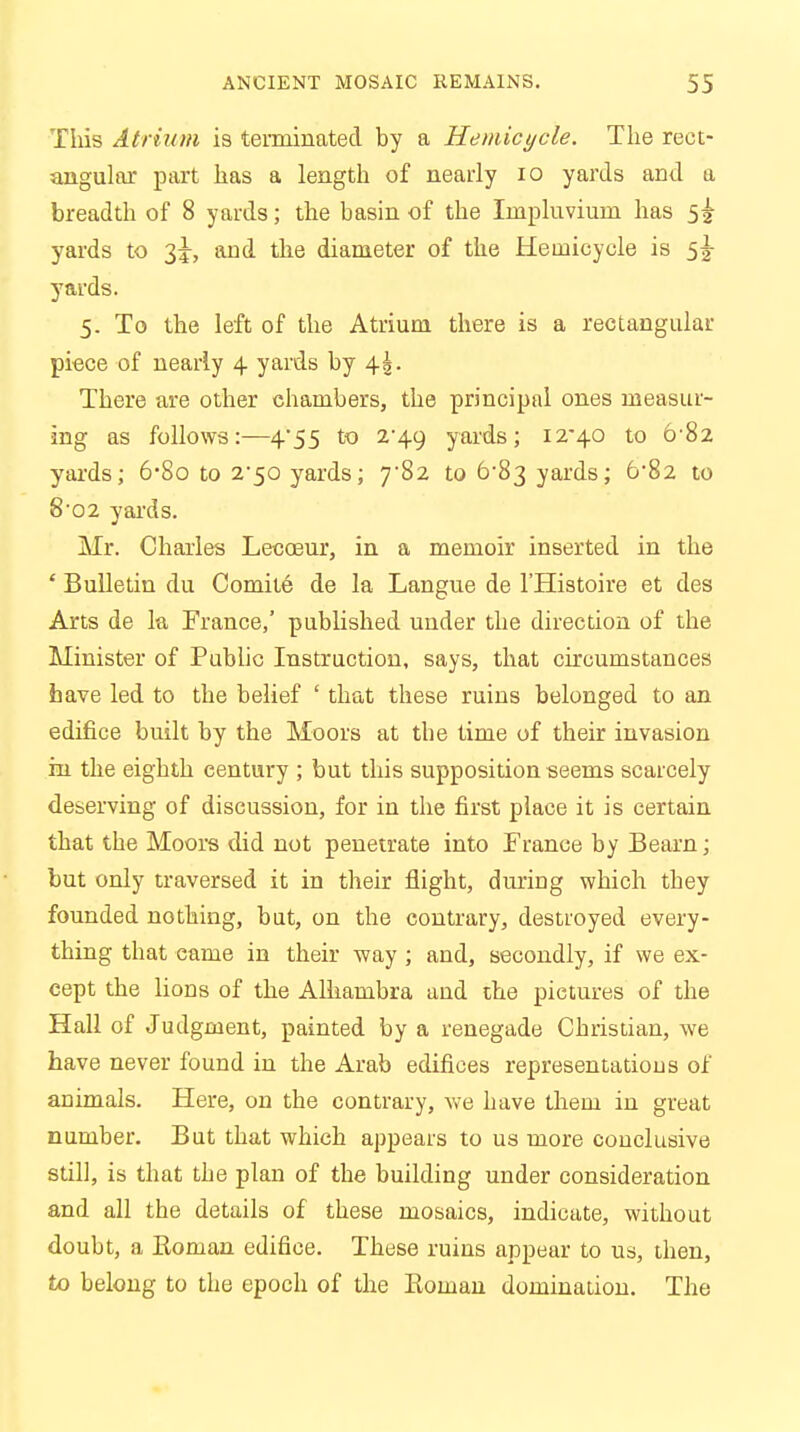 This Atrium is terminated by a Heniicycle. The rect- angular part has a length of nearly 10 yards and a breadth of 8 yards; the basin of the Irnpluviuin has 5^ yards to 3J, and the diameter of the Heinicycle is 5^ yards. 5. To the left of the Atrium there is a rectangular piece of nearly 4 yards by \\. There are other chambers, the principal ones measur- ing as follows:—4'55 to 2-49 yards; 12-40 to 6-82 yards; 6'8o to 2'50 yards; 782 to 6-83 yards; 6*82 to 8-02 yards. Mr. Charles Lecoeur, in a memoir inserted in the * Bulletin du Comite de la Langue de l'Histoire et des Arts de la France,' published under the direction of the Minister of Public Instruction, says, that circumstances have led to the belief ' that these ruins belonged to an edifice built by the Moors at the time of their invasion in the eighth century ; but this supposition seems scarcely deserving of discussion, for in the first place it is certain that the Moors did not penetrate into France by Beam; but only traversed it in their flight, during which they founded nothing, bat, on the contrary, destroyed every- thing that came in their way ; and, secondly, if we ex- cept the lions of the Alhambra and the pictures of the Hall of Judgment, painted by a renegade Christian, we have never found in the Arab edifices representations of animals. Here, on the contrary, Ave have them in great number. But that which appears to us more conclusive still, is that the plan of the building under consideration and all the details of these mosaics, indicate, without doubt, a Roman edifice. These ruins appear to us, then, to belong to the epoch of the Koman domination. The