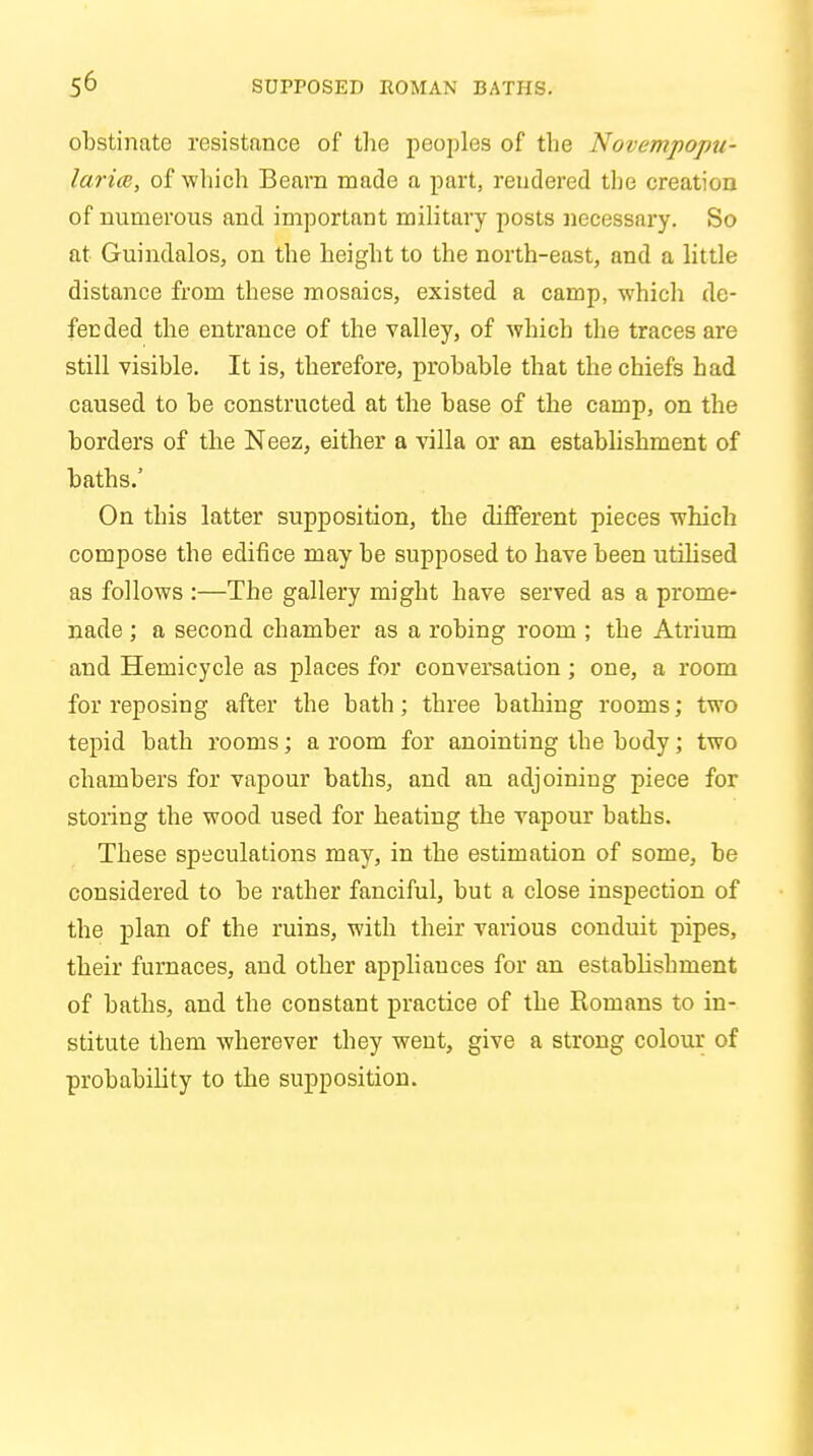 obstinate resistance of the peoples of the Novempoptj- larice, of which Beam made a part, rendered the creation of numerous and important military posts necessary. So at Guindalos, on the height to the north-east, and a little distance from these mosaics, existed a camp, which de- fended the entrance of the valley, of which the traces are still visible. It is, therefore, probable that the chiefs had caused to be constructed at the base of the camp, on the borders of the Neez, either a villa or an establishment of baths.' On this latter supposition, the different pieces which compose the edifice may be supposed to have been utilised as follows :—The gallery might have served as a prome- nade ; a second chamber as a robing room ; the Atrium and Hemicycle as places for conversation ; one, a room for reposing after the bath; three bathing rooms; two tepid bath rooms; a room for anointing the body; two chambers for vapour baths, and an adjoining piece for stoiing the wood used for heating the vapour baths. These speculations may, in the estimation of some, be considered to be rather fanciful, but a close inspection of the plan of the ruins, with their various conduit pipes, their furnaces, and other appliauces for an establishment of baths, and the constant practice of the Romans to in- stitute them wherever they went, give a strong colour of probability to the supposition.