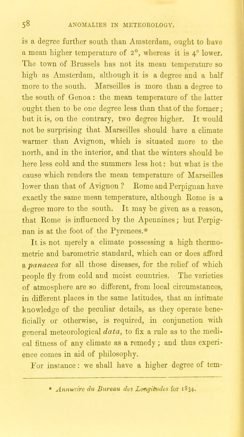 is a degree further south than Amsterdam, ought to have a mean higher temperature of 2°, whereas it is 4° lower. The town of Brussels has not its mean temperature so high as Amsterdam, although it is a degree and a half more to the south. Marseilles is more than a degree to the south of Genoa: the mean temperature of the latter ought then to be one degree less than that of the former; hut it is, on the contrary, two degree higher. It would not he surprising that Marseilles should have a climate warmer than Avignon, which is situated more to the north, and in the interior, and that the winters should he here less cold and the summers less hot: hut what is the cause which renders the mean temperature of Marseilles lower than that of Avignon ? Rome and Perpignan have exactly the same mean temperature, although Rome is a degree more to the south. It may he given as a reason, that Rome is influenced hy the Apennines; hut Perpig- nan is at the foot of the Pyrenees.* It is not merely a climate possessing a high thcrmo- metric and barometric standard, which can or does afford a panacea for all those diseases, for the relief of which people fly from cold and moist countries. The varieties of atmosphere are so different, from local circumstances, in different places in the same latitudes, that an intimate knowledge of the peculiar details, as they operate hene- ficially or otherwise, is required, in conjunction with general meteorological data, to fix a rule as to the medi- cal fitness of any climate as a remedy ; and thus experi- ence comes in aid of philosophy. For instance: we shall have a higher degree of tem- * Annwrirc du Bureau des Longitudes for 1S3+.