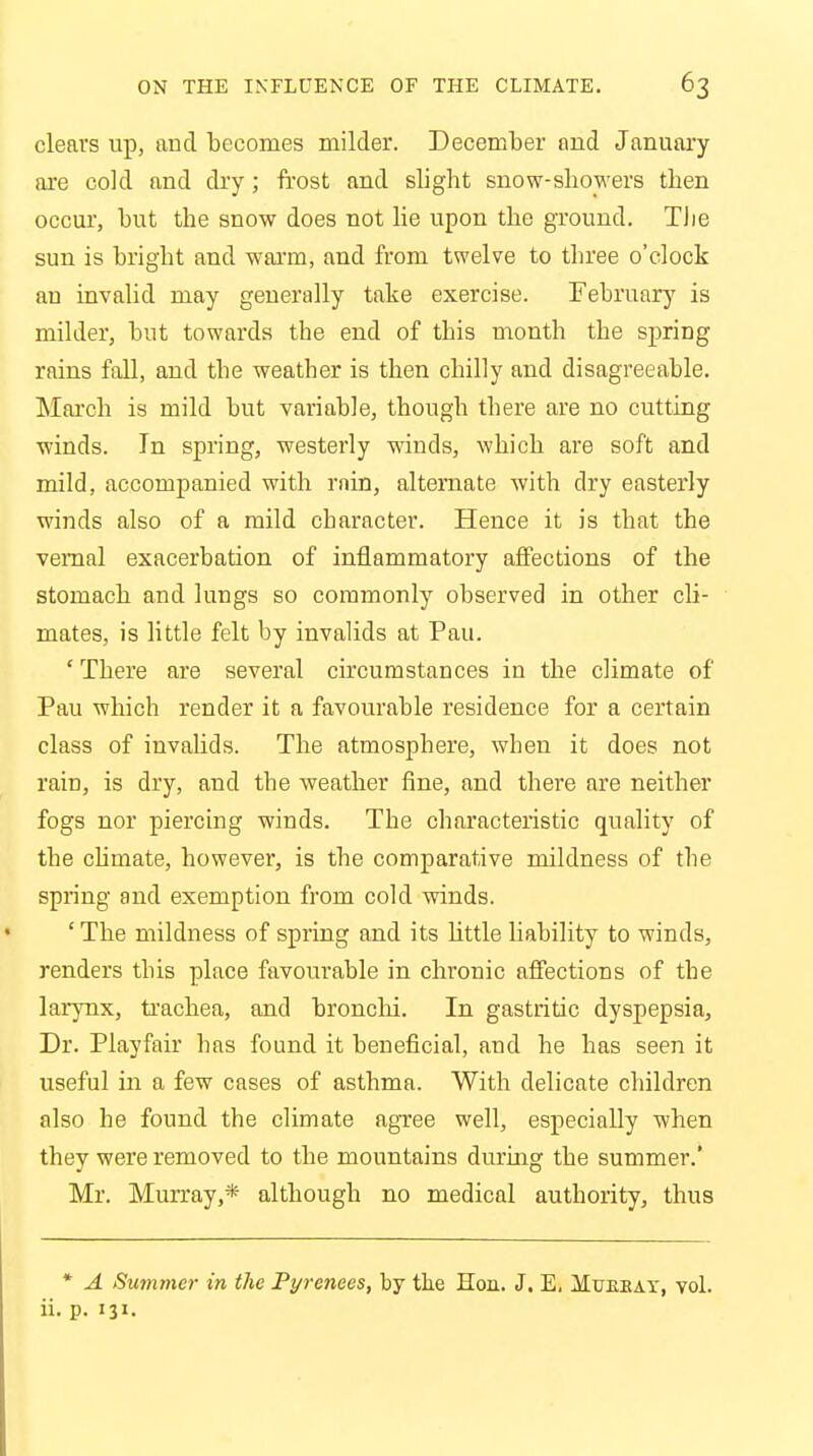 clears up, and becomes milder. December and January are cold and dry; frost and slight snow-showers then occur, but the snow does not lie upon the ground. TJie sun is bright and warm, and from twelve to three o'clock an invalid may generally take exercise. February is milder, but towards the end of this month the spring rains fall, and the weather is then chilly and disagreeable. March is mild but variable, though there are no cutting winds. In spring, westerly winds, which are soft and mild, accompanied with rnin, alternate with dry easterly winds also of a mild character. Hence it is that the vernal exacerbation of inflammatory affections of the stomach and lungs so commonly observed in other cli- mates, is little felt by invalids at Pau. ' There are several circumstances in the climate of Pau which render it a favourable residence for a certain class of invalids. The atmosphere, when it does not rain, is dry, and the weather fine, and there are neither fogs nor piercing winds. The characteristic quality of the climate, however, is the comparative mildness of the spring and exemption from cold winds. ' The mildness of spring and its little liability to winds, renders this place favourable in chronic affections of the larynx, trachea, and bronchi. In gastritic dyspepsia, Dr. Playfair has found it beneficial, and he has seen it useful in a few cases of asthma. With delicate children also he found the climate agree well, especially when they were removed to the mountains during the summer.' Mr. Murray,* although no medical authority, thus * A Summer in the Pyrenees, by the Hon. J. E, Mukeay, vol. ii. p. 131.