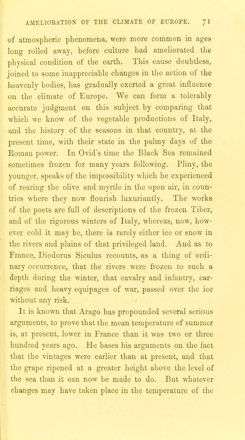 of atmospheric phenomena, were more common in ages long rolled away, hefore culture had ameliorated the physical condition of the earth. This cause doubtless, joined to some inappreciable changes in the action of the heavenly bodies, has gradually exerted a great influence on the climate of Europe. We can form a tolerably accurate judgment on this subject by comparing that which we know of the vegetable productions of Italy, and the history of the seasons in that country, at the present time, with their state in the palmy days of the Eoman power. In Ovid's time the Black Sea remained sometimes frozen for many years following. Pliny, the younger, speaks of the impossibility which he experienced of rearing the olive and myrtle in the open air, in coun- tries where they now flourish luxuriantly. The works of the poets are full of descriptions of the frozen Tiber, and of the rigorous winters of Italy, whereas, now, how- ever cold it may be, there is rarely either ice or snow in the rivers and plains of that privileged land. And as to France, Diodorus Siculus recounts, as a thing of ordi- nary occurrence, that the rivers were frozen to such a depth during the winter, that cavalry and infantry, car- riages and heavy equipages of war, passed over the ice without any risk. It is known that Arago has propounded several serious arguments, to prove that the mean temperature of summer is, at present, lower in France than it was two or three hundred years ago. He bases his arguments on the fact that the vintages were earlier than at present, and that the grape ripened at a greater height above the level of the sea than it can now be made to do. But whatever changes may have taken place in the temperature of the