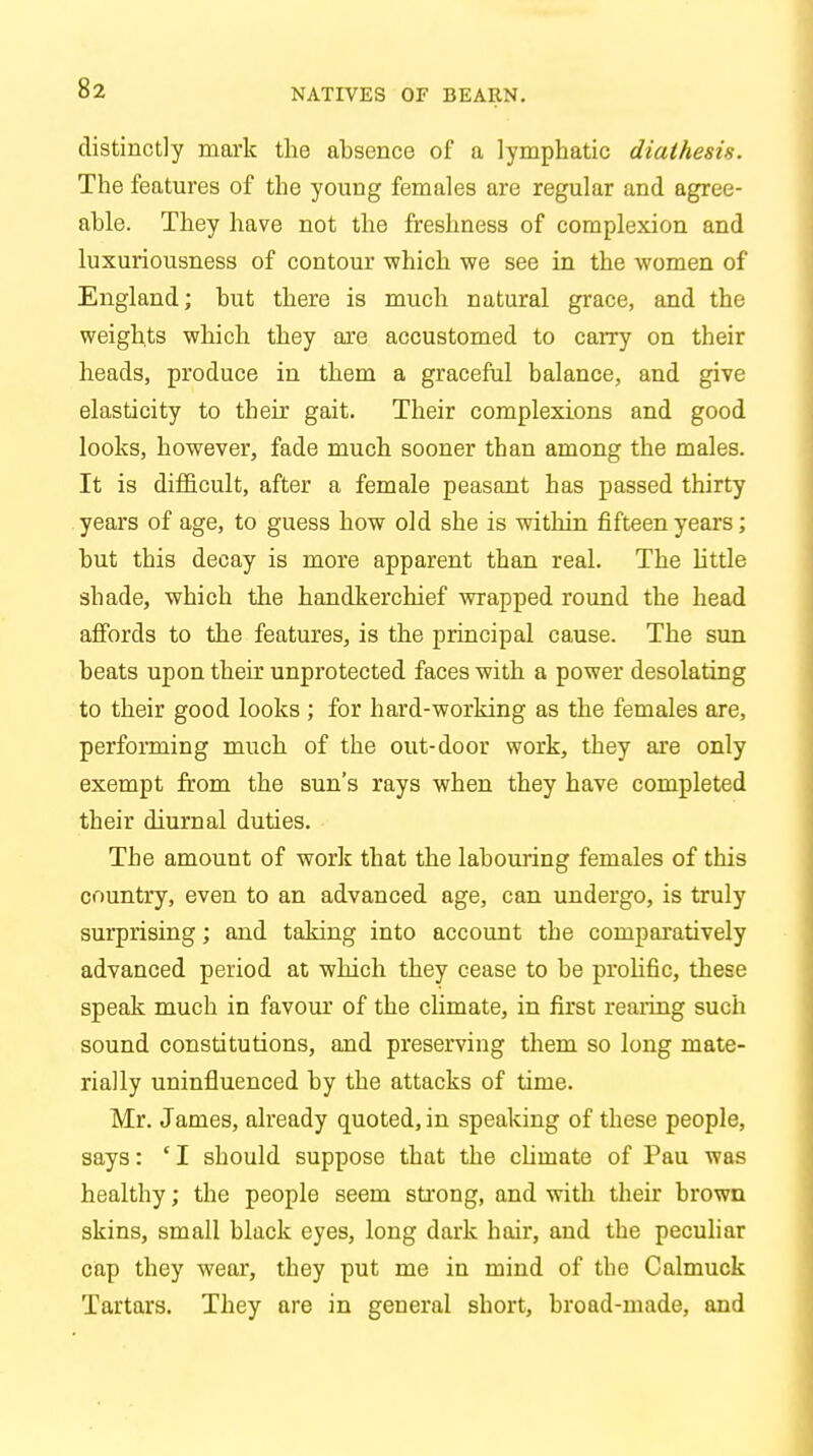 NATIVES OF BEARN. distinctly mark the absence of a lymphatic diathesis. The features of the young females are regular and agree- able. They have not the freshness of complexion and luxuriousness of contour which we see in the women of England; but there is much natural grace, and the weights which they are accustomed to carry on their heads, produce in them a graceful balance, and give elasticity to their gait. Their complexions and good looks, however, fade much sooner than among the males. It is difficult, after a female peasant has passed thirty years of age, to guess how old she is within fifteen years; but this decay is more apparent than real. The little shade, which the handkerchief wrapped round the head affords to the features, is the principal cause. The sun beats upon then: unprotected faces with a power desolating to their good looks ; for hard-working as the females are, performing much of the out-door work, they are only exempt from the sun's rays when they have completed their diurnal duties. The amount of work that the labouring females of this country, even to an advanced age, can undergo, is truly surprising; and taking into account the comparatively advanced period at which they cease to be prolific, these speak much in favour of the climate, in first rearing such sound constitutions, and preserving them so long mate- rially uninfluenced by the attacks of time. Mr. James, already quoted, in speaking of these people, says: ' I should suppose that the cliinate of Pau was healthy; the people seem strong, and with their brown skins, small black eyes, long dark hair, and the peculiar cap they wear, they put me in mind of the Calmuck Tartars. They are in general short, broad-made, and