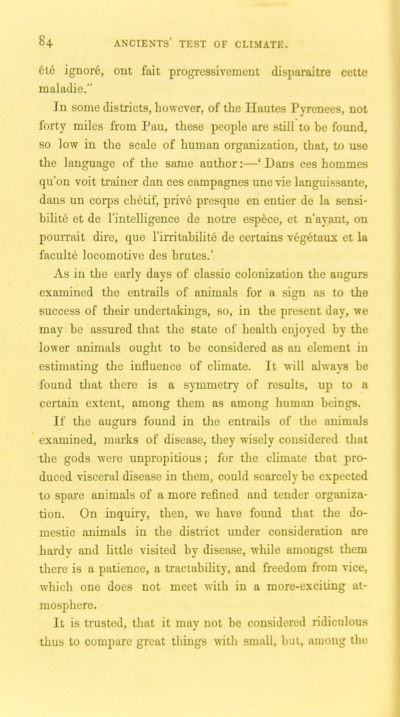 ete ignore, ont fait progressivement disparaitre cette maladie. In some districts, however, of the Plautes Pyrenees, not forty miles from Pau, these people are still to he found, so low in the scale of human organization, that, to use the language of the same author:—'Dans ces hommes qu'on voit trainer dan ces campagnes une vie languissante, dans un corps chetif, prive presque en entier de la sensi- bilite et de l'intelligence de notre espece, et n'ayant, on pourrait dire, que l'irritabilite de certains vegetaux et la faculte locomotive des brutes.' As in the early days of classic colonization the augurs examined the entrails of animals for a sign as to the success of their undertakings, so, in the present day, we may be assured that the state of health enjoyed by the lower animals ought to be considered as an element in estimating the influence of chmate. It will always be found that there is a symmetry of results, up to a certain extent, among them as among human beings. If the augurs found in the entrails of the animals examined, marks of disease, they wisely considered that the gods were unpropitious; for the climate that pro- duced visceral disease in them, could scarcely be expected to spare animals of a more refined and tender organiza- tion. On inquiry, then, we have found that the do- mestic animals in the district under consideration are hardy and little visited by disease, while amongst them there is a patience, a tractability, and freedom from vice, which one does not meet with in a more-exciting at- mosphere. It is trusted, that it may not be considered ridiculous thus to compare great things with small, but, among the