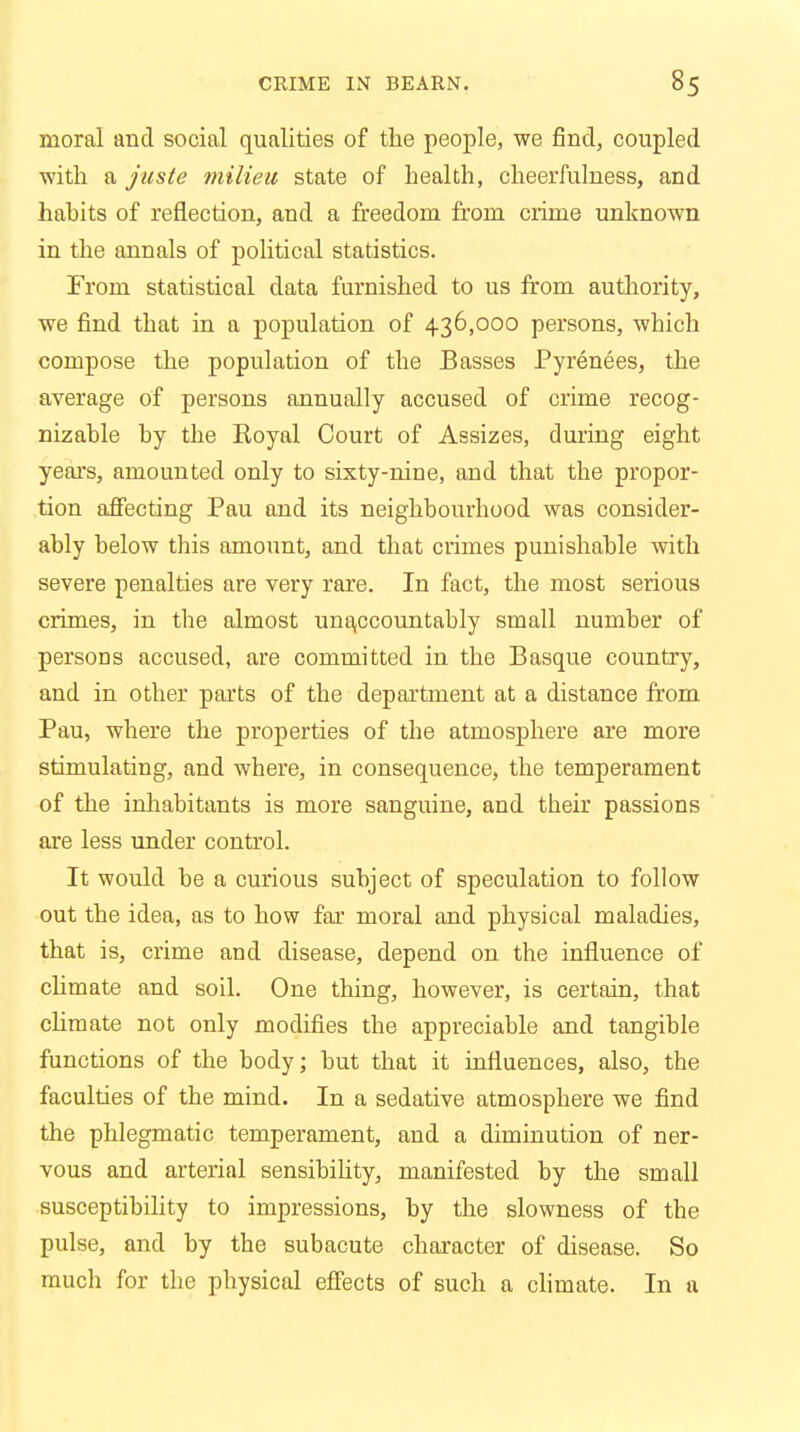 moral and social qualities of the people, we find, coupled with a juste milieu state of health, cheerfulness, and habits of reflection, and a freedom from crime unknown in the annals of political statistics. From statistical data furnished to us from authority, we find that in a population of 436,000 persons, which compose the population of the Basses Pyrenees, the average of persons annually accused of crime recog- nizable by the Royal Court of Assizes, during eight years, amounted only to sixty-nine, and that the propor- tion affecting Pau and its neighbourhood was consider- ably below this amount, and that crimes punishable with severe penalties are very rare. In fact, the most serious crimes, in the almost unaccountably small number of persons accused, are committed in the Basque country, and in other parts of the department at a distance from Pau, where the properties of the atmosphere are more stimulating, and where, in consequence, the temperament of the inhabitants is more sanguine, and their passions are less under control. It would be a curious subject of speculation to follow out the idea, as to how far moral and physical maladies, that is, crime and disease, depend on the influence of climate and soil. One thing, however, is certain, that climate not only modifies the appreciable and tangible functions of the body; but that it influences, also, the faculties of the mind. In a sedative atmosphere we find the phlegmatic temperament, and a diminution of ner- vous and arterial sensibility, manifested by the small susceptibility to impressions, by the slowness of the pulse, and by the subacute character of disease. So much for the physical effects of such a climate. In a