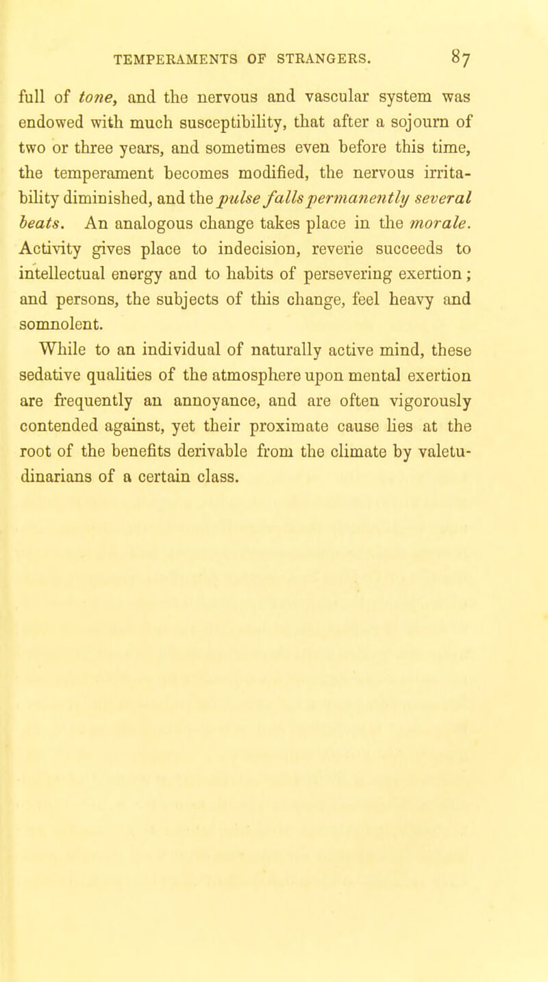 full of tone, and the nervous and vascular system was endowed with much susceptibility, that after a sojourn of two or three years, and sometimes even before this time, the temperament becomes modified, the nervous irrita- bility diminished, and the pulse falls permanently several beats. An analogous change takes place in the morale. Activity gives place to indecision, reverie succeeds to intellectual energy and to habits of persevering exertion; and persons, the subjects of this change, feel heavy and somnolent. While to an individual of naturally active mind, these sedative qualities of the atmosphere upon mental exertion are frequently an annoyance, and are often vigorously contended against, yet their proximate cause lies at the root of the benefits derivable from the climate by valetu- dinarians of a certain class.