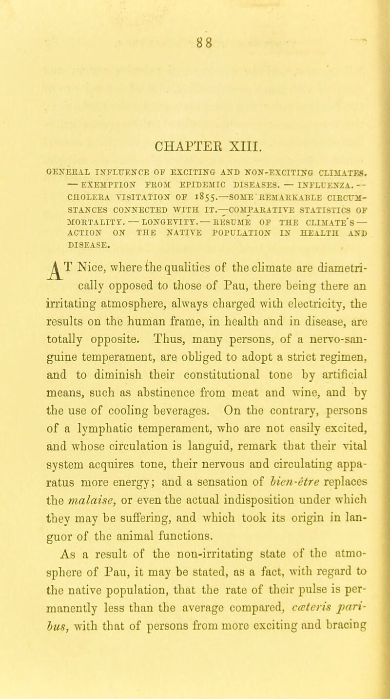 CHAPTER XIII. GENERAL INFLUENCE OF EXCITING AND NON-EXCITING CLIMATES. — EXEMPTION FROM EPIDEMIC DISEASES. — INFLUENZA. - - CHOLERA VISITATION OF 1855.—SOME REMARKABLE CIRCUM- STANCES CONNECTED WITH IT.—COMPARATIVE STATISTICS OF MORTALITY. — LONGEVITY.— RESUME OF THE CLIMATE'S — ACTION ON THE NATIVE POPULATION IN HEALTH AND DISEASE. Nice, where the qualities of the climate are diametri- cally opposed to those of Pau, there heing there an irritating atmosphere, always charged with electricity, the results on the human frame, in health and in disease, are totally opposite. Thus, many persons, of a nervo-san- guine temperament, are obliged to adopt a strict regimen, and to diminish their constitutional tone by artificial means, such as abstinence from meat and wine, and by the use of cooling beverages. On the contrary, persons of a lymphatic temperament, who are not easily excited, and whose circulation is languid, remark that their vital system acquires tone, their nervous and circulating appa- ratus more energy; and a sensation of hien-etre replaces the malaise, or even the actual indisposition under which they may be suffering, and which took its origin in lan- guor of the animal functions. As a result of the non-irritating state of the atmo- sphere of Pau, it may be stated, as a fact, with regard to the native population, that the rate of their pulse is per- manently less than the average compared, ceteris pari- bus, with that of persons from more exciting and bracing