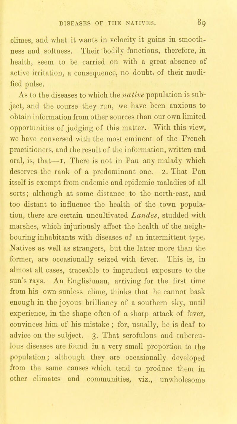 climes, and what it wants in velocity it gains in smooth- ness and softness. Their bodily functions, therefore, in health, seem to he earned on with a great absence of active irritation, a consequence, no doubt, of their modi- fied pulse. As to the diseases to which the native population is sub- ject, and the course they run, we have been anxious to obtain information from other sources than our own limited opportunities of judging of this matter. With this view, we have conversed with the most eminent of the French practitioners, and the result of the information, written and oral, is, that—r. There is not in Pau any malady which deserves the rank of a predominant one. 2. That Pau itself is exempt from endemic and epidemic maladies of all sorts; although at some distance to the north-east, and too distant to influence the health of the town popula- tion, there are certain uncultivated Landes, studded with marshes, which injuriously affect the health of the neigh- bouring inhabitants with diseases of an intermittent type. Natives as well as strangers, but the latter more than the former, are occasionally seized with fever. This is, in almost all cases, traceable to imprudent exposure to the sun's rays. An Englishman, arriving for the first time from his own sunless clime, thinks that he cannot bask enough in the joyous brilliancy of a southern sky, until experience, in the shape often of a sharp attack of fever, convinces him of his mistake; for, usually, he is deaf to advice on the subject. 3. That scrofulous and tubercu- lous diseases are found in a very small proportion to the population; although they are occasionally developed from the same causes which tend to produce them in other climates and communities, viz., unwholesome