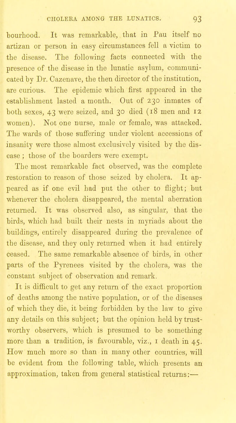 bourhood. It was remarkable, tbat in Pau itself no artizan or person in easy circumstances fell a victim to tbe disease. Tbe following facts connected witb the presence of tbe disease in tbe lunatic asylum, communi- cated by Dr. Cazenave, the then director of the institution, are curious. The epidemic which first appeared in the establishment lasted a month. Out of 230 inmates of both sexes, 43 were seized, and 30 died (18 men and 12 women). Not one nurse, male or female, was attacked. The wards of those suffering under violent accessions of insanity were those almost exclusively visited by tbe dis- ease ; those of the boarders were exempt. Tbe most remarkable fact observed, was the complete restoration to reason of those seized by cholera. It ap- peared as if one evil had put the other to flight; but whenever the cholera disappeared, the mental aberration returned. It was observed also, as singular, that the birds, which had built their nests in myriads about the buildings, entirely disappeared during tbe prevalence of the disease, and they only returned when it had entirely ceased. Tbe same remarkable absence of birds, in other parts of the Pyrenees visited by the cholera, was the constant subject of observation and remark. It is difficult to get any return of the exact proportion of deaths among the native population, or of the diseases of which they die, it being forbidden by the law to give any details on this subject; but the opinion held by trust- worthy observers, which is presumed to be something more than a tradition, is favourable, viz., 1 death in 45. How much more so than in many other countries, will be evident from the following table, which presents an approximation, taken from general statistical returns:—